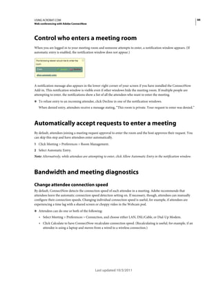 66

USING ACROBAT.COM
Web conferencing with Adobe ConnectNow

Control who enters a meeting room
When you are logged in to your meeting room and someone attempts to enter, a notification window appears. (If
automatic entry is enabled, the notification window does not appear.)

A notification message also appears in the lower-right corner of your screen if you have installed the ConnectNow
Add-in. This notification window is visible even if other windows hide the meeting room. If multiple people are
attempting to enter, the notifications show a list of all the attendees who want to enter the meeting.
❖ To refuse entry to an incoming attendee, click Decline in one of the notification windows.

When denied entry, attendees receive a message stating, “This room is private. Your request to enter was denied.”

Automatically accept requests to enter a meeting
By default, attendees joining a meeting request approval to enter the room and the host approves their request. You
can skip this step and have attendees enter automatically.
1 Click Meeting > Preferences > Room Management.
2 Select Automatic Entry.

Note: Alternatively, while attendees are attempting to enter, click Allow Automatic Entry in the notification window.

Bandwidth and meeting diagnostics
Change attendee connection speed
By default, ConnectNow detects the connection speed of each attendee in a meeting. Adobe recommends that
attendees leave the automatic connection speed detection setting on. If necessary, though, attendees can manually
configure their connection speeds. Changing individual connection speed is useful, for example, if attendees are
experiencing a time lag with a shared screen or choppy video in the Webcam pod.
❖ Attendees can do one or both of the following:

• Select Meeting > Preferences > Connection, and choose either LAN, DSL/Cable, or Dial-Up Modem.
• Click Calculate to have ConnectNow recalculate connection speed. (Recalculating is useful, for example, if an
attendee is using a laptop and moves from a wired to a wireless connection.)

Last updated 10/3/2011

 