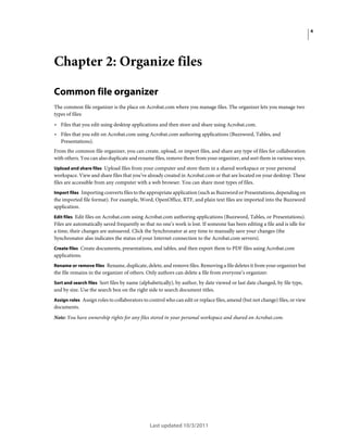 4

Chapter 2: Organize files
Common file organizer
The common file organizer is the place on Acrobat.com where you manage files. The organizer lets you manage two
types of files:

• Files that you edit using desktop applications and then store and share using Acrobat.com.
• Files that you edit on Acrobat.com using Acrobat.com authoring applications (Buzzword, Tables, and
Presentations).
From the common file organizer, you can create, upload, or import files, and share any type of files for collaboration
with others. You can also duplicate and rename files, remove them from your organizer, and sort them in various ways.
Upload and share files Upload files from your computer and store them in a shared workspace or your personal
workspace. View and share files that you’ve already created in Acrobat.com or that are located on your desktop. These
files are accessible from any computer with a web browser. You can share most types of files.
Import files Importing converts files to the appropriate application (such as Buzzword or Presentations, depending on

the imported file format). For example, Word, OpenOffice, RTF, and plain text files are imported into the Buzzword
application.
Edit files Edit files on Acrobat.com using Acrobat.com authoring applications (Buzzword, Tables, or Presentations).
Files are automatically saved frequently so that no one’s work is lost. If someone has been editing a file and is idle for
a time, their changes are autosaved. Click the Synchronator at any time to manually save your changes (the
Synchronator also indicates the status of your Internet connection to the Acrobat.com servers).
Create files Create documents, presentations, and tables, and then export them to PDF files using Acrobat.com
applications.
Rename or remove files Rename, duplicate, delete, and remove files. Removing a file deletes it from your organizer but

the file remains in the organizer of others. Only authors can delete a file from everyone’s organizer.
Sort and search files Sort files by name (alphabetically), by author, by date viewed or last date changed, by file type,
and by size. Use the search box on the right side to search document titles.
Assign roles Assign roles to collaborators to control who can edit or replace files, amend (but not change) files, or view

documents.
Note: You have ownership rights for any files stored in your personal workspace and shared on Acrobat.com.

Last updated 10/3/2011

 