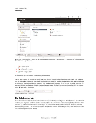 5

USING ACROBAT.COM
Organize files

A

B

C

D

E

F
G

H

I

A. Sort icons B. Show info icon C. Search box D. Additional Adobe services menu E. Account menu F. Collaborator bar G. Share File menu
H. Collaborators I. Synchronator

An unopened file has a red circle next to it; a changed file has a red star.

Use the Sort icons in the toolbar to change how your files are grouped. Move the pointer over a Sort icon to see the
tool tip and click to change the type of sort. Search for a document by name in the search box. The search results list
all documents that include the term you enter. You can see details about any file by clicking the Show Info icon ,
and then clicking any file icon. (Double-clicking the name opens the file.) Or, you can select a file, click the context
menu , and select Show Info.

The Sort toolbar includes a search box.

The Collaborator bar
The Collaborator bar at the bottom of the window shows who the file or workspace is shared with and what their role
is. When your organizer first loads, no files are selected and the Collaborator bar shows only the Synchronator status
indicator . This status wheel shows whether you are connected to the Acrobat.com server. The Share button is
dimmed until you select a file or workspace. (The Share button remains dimmed if you select a file or workspace that
you don’t have permission to share.)

Last updated 10/3/2011

 