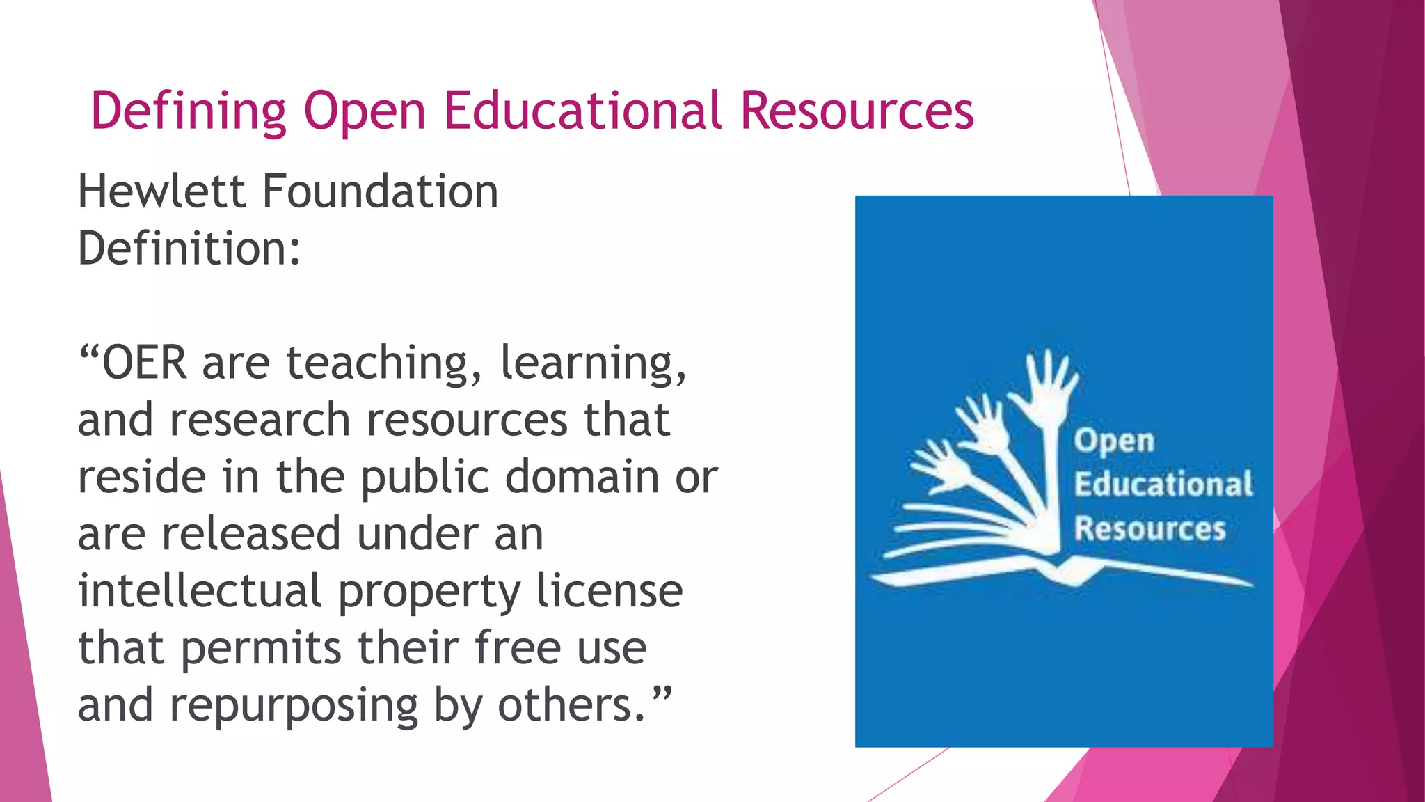 Defining Open Educational Resources
Hewlett Foundation
Definition:
“OER are teaching, learning,
and research resources that
reside in the public domain or
are released under an
intellectual property license
that permits their free use
and repurposing by others.”
 