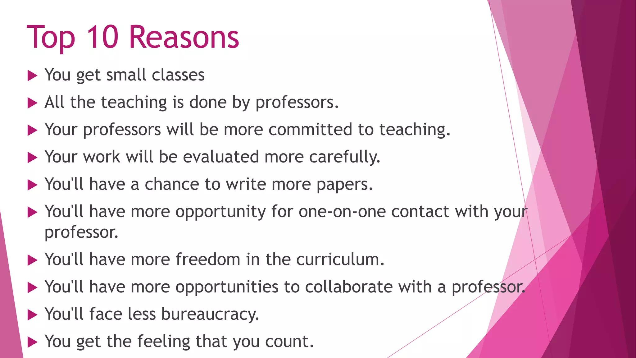 Top 10 Reasons
 You get small classes
 All the teaching is done by professors.
 Your professors will be more committed to teaching.
 Your work will be evaluated more carefully.
 You'll have a chance to write more papers.
 You'll have more opportunity for one-on-one contact with your
professor.
 You'll have more freedom in the curriculum.
 You'll have more opportunities to collaborate with a professor.
 You'll face less bureaucracy.
 You get the feeling that you count.
 