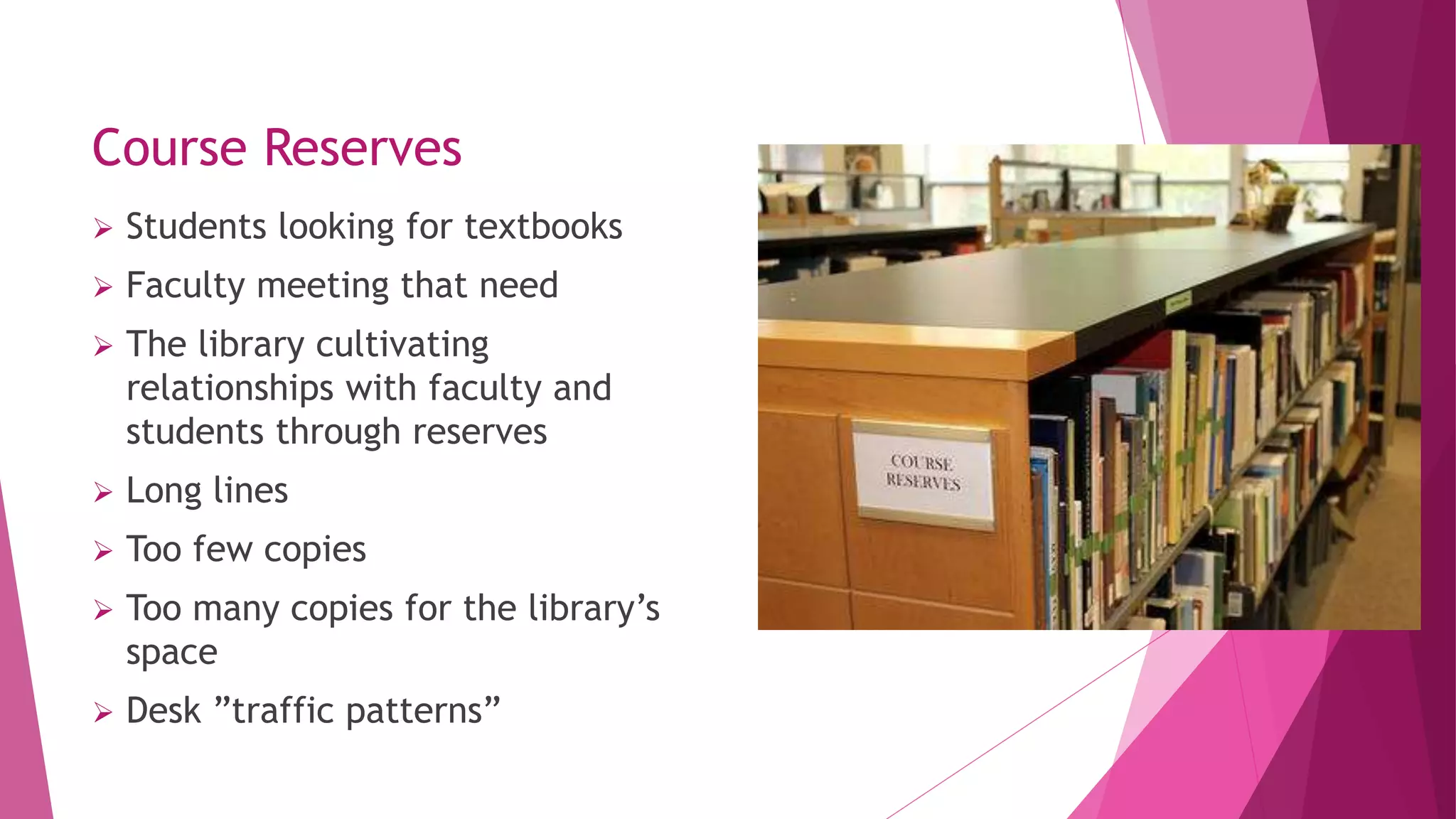 Course Reserves
 Students looking for textbooks
 Faculty meeting that need
 The library cultivating
relationships with faculty and
students through reserves
 Long lines
 Too few copies
 Too many copies for the library’s
space
 Desk ”traffic patterns”
 