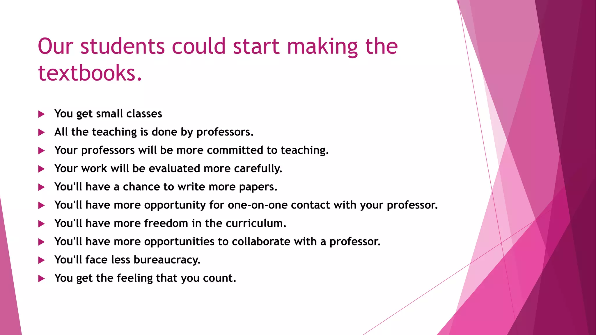 Our students could start making the
textbooks.
 You get small classes
 All the teaching is done by professors.
 Your professors will be more committed to teaching.
 Your work will be evaluated more carefully.
 You'll have a chance to write more papers.
 You'll have more opportunity for one-on-one contact with your professor.
 You'll have more freedom in the curriculum.
 You'll have more opportunities to collaborate with a professor.
 You'll face less bureaucracy.
 You get the feeling that you count.
 