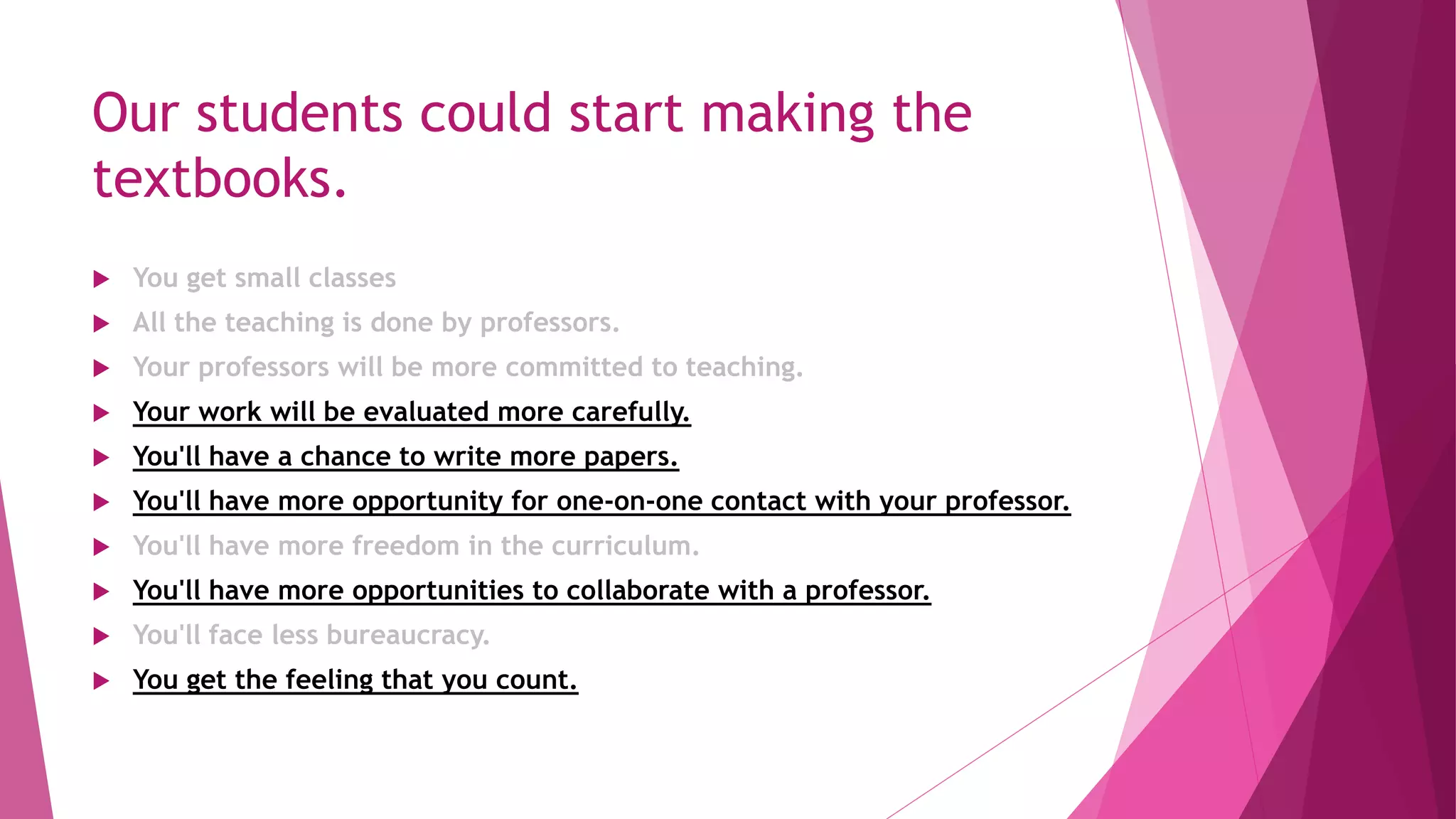 Our students could start making the
textbooks.
 You get small classes
 All the teaching is done by professors.
 Your professors will be more committed to teaching.
 Your work will be evaluated more carefully.
 You'll have a chance to write more papers.
 You'll have more opportunity for one-on-one contact with your professor.
 You'll have more freedom in the curriculum.
 You'll have more opportunities to collaborate with a professor.
 You'll face less bureaucracy.
 You get the feeling that you count.
 