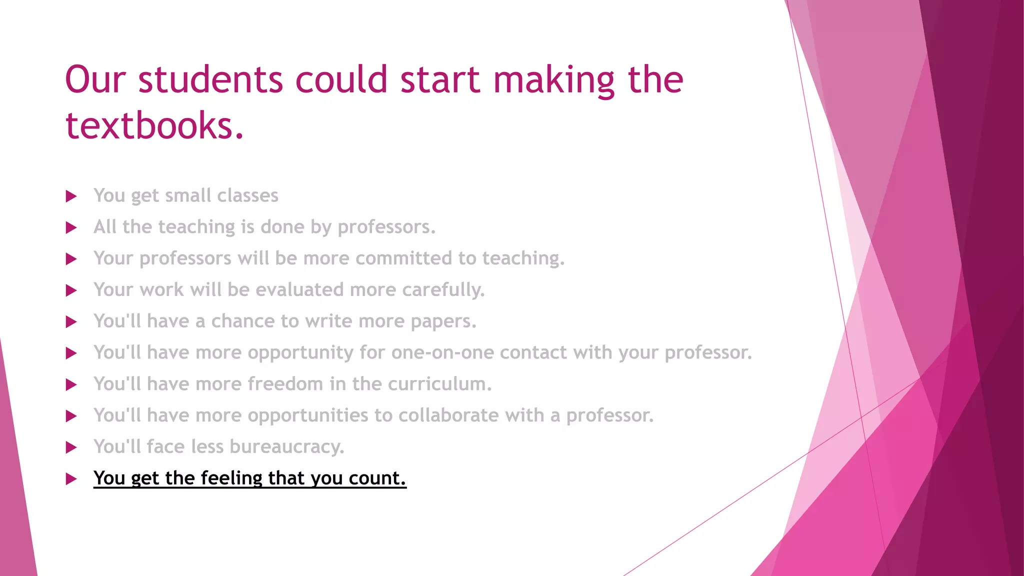 Our students could start making the
textbooks.
 You get small classes
 All the teaching is done by professors.
 Your professors will be more committed to teaching.
 Your work will be evaluated more carefully.
 You'll have a chance to write more papers.
 You'll have more opportunity for one-on-one contact with your professor.
 You'll have more freedom in the curriculum.
 You'll have more opportunities to collaborate with a professor.
 You'll face less bureaucracy.
 You get the feeling that you count.
 
