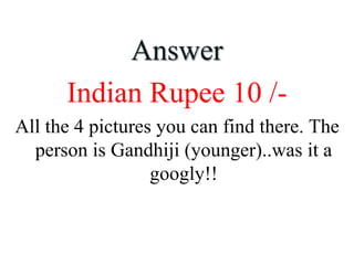 Answer
Indian Rupee 10 /-
All the 4 pictures you can find there. The
person is Gandhiji (younger)..was it a
googly!!
 