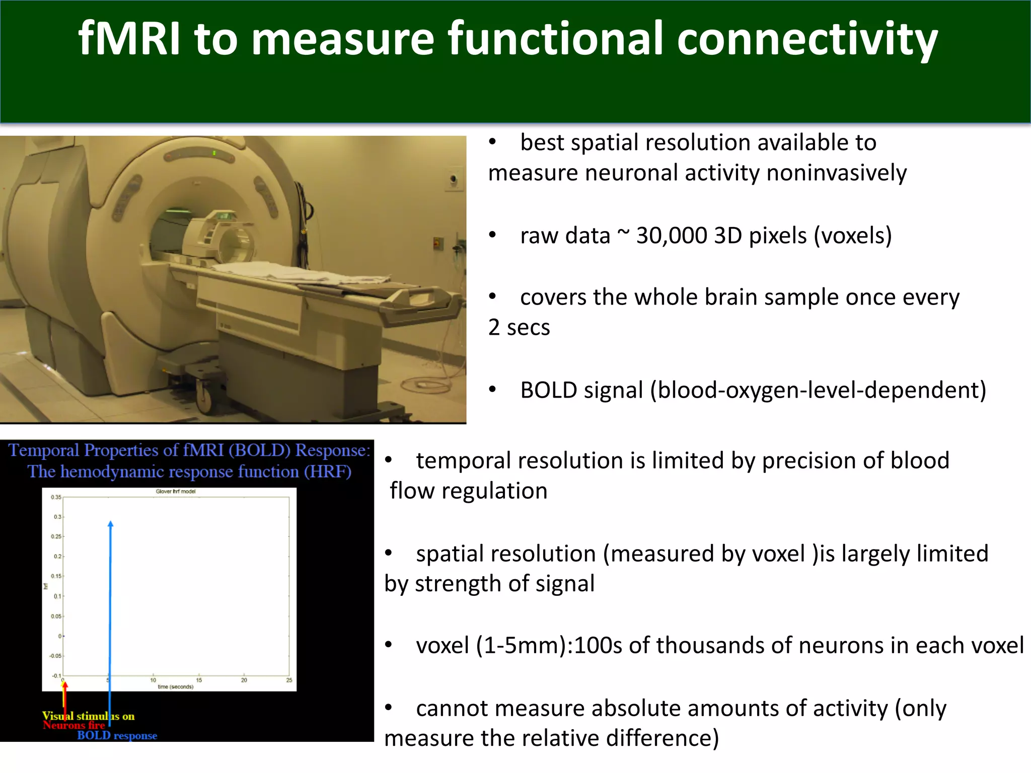 fMRI to measure functional connectivity
• best spatial resolution available to
measure neuronal activity noninvasively
• raw data ~ 30,000 3D pixels (voxels)
• covers the whole brain sample once every
2 secs
• BOLD signal (blood-oxygen-level-dependent)
• temporal resolution is limited by precision of blood
flow regulation
• spatial resolution (measured by voxel )is largely limited
by strength of signal
• voxel (1-5mm):100s of thousands of neurons in each voxel
• cannot measure absolute amounts of activity (only
measure the relative difference)
 