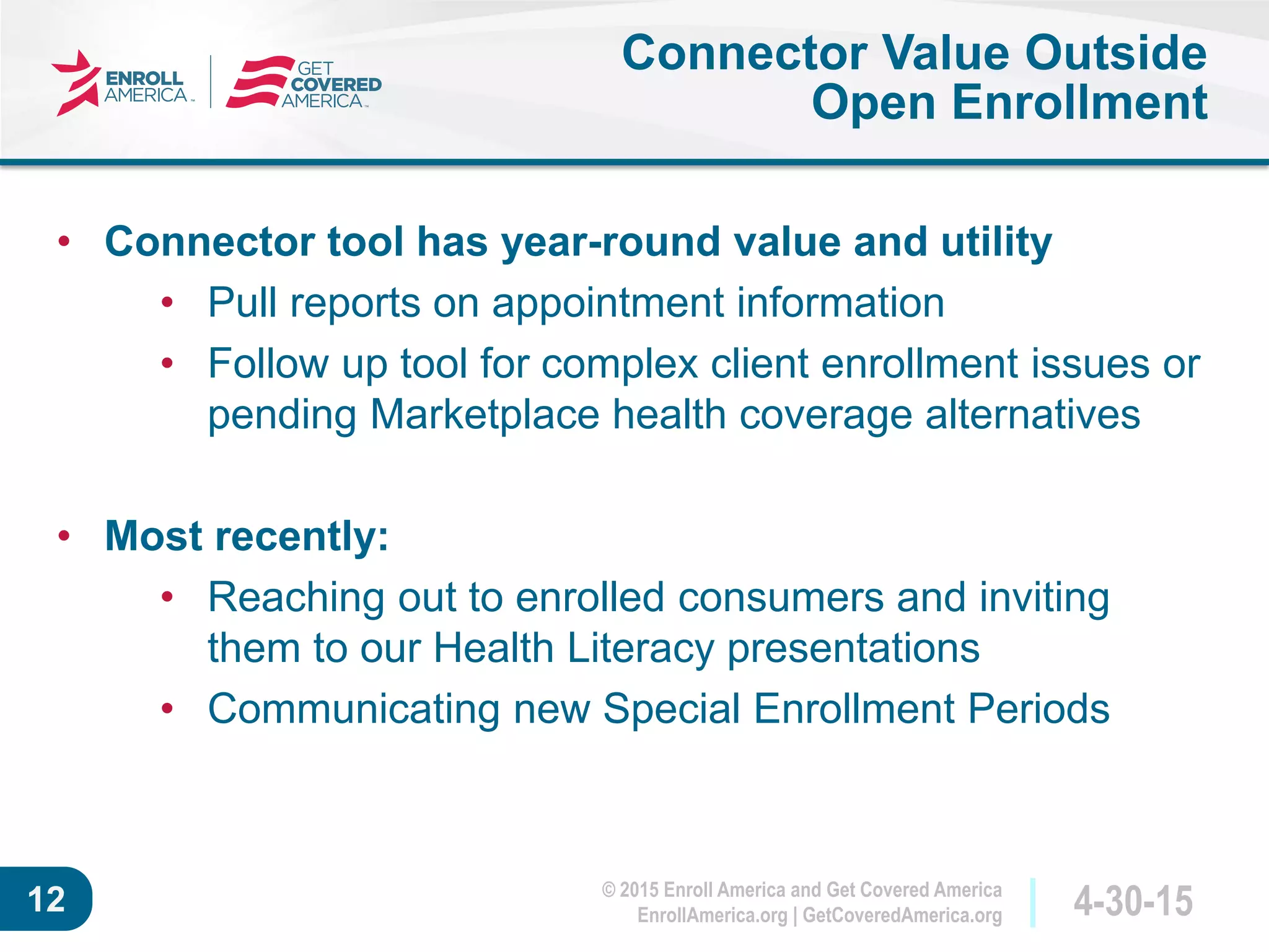 © 2015 Enroll America and Get Covered America
EnrollAmerica.org | GetCoveredAmerica.org 4-30-1512
Connector Value Outside
Open Enrollment
• Connector tool has year-round value and utility
• Pull reports on appointment information
• Follow up tool for complex client enrollment issues or
pending Marketplace health coverage alternatives
• Most recently:
• Reaching out to enrolled consumers and inviting
them to our Health Literacy presentations
• Communicating new Special Enrollment Periods
 