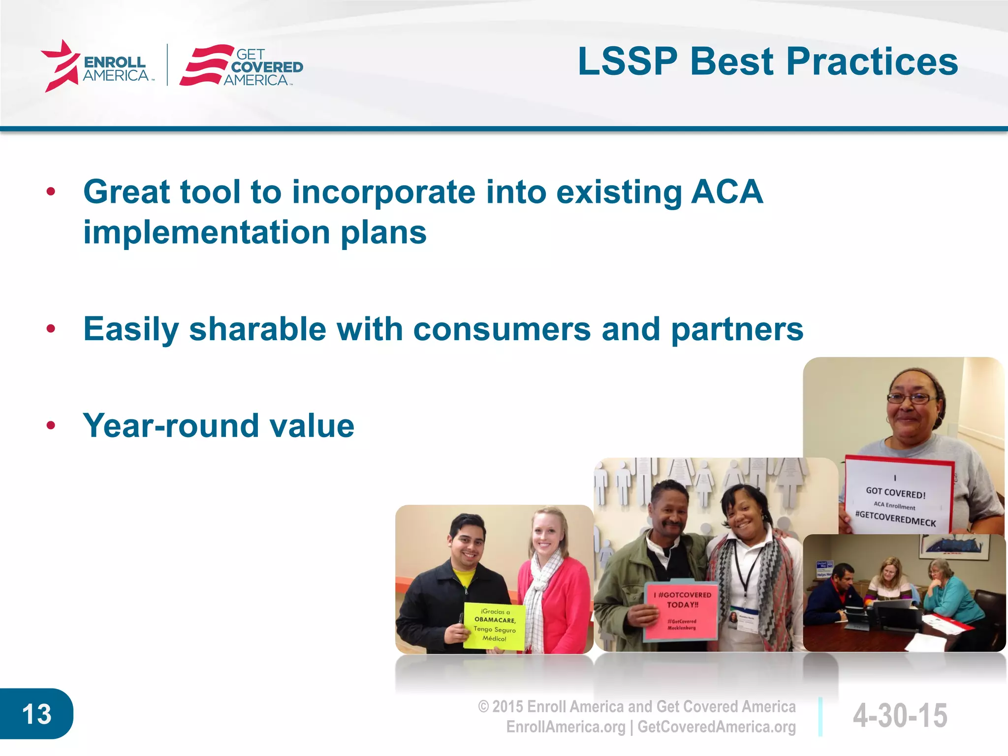© 2015 Enroll America and Get Covered America
EnrollAmerica.org | GetCoveredAmerica.org 4-30-1513
LSSP Best Practices
• Great tool to incorporate into existing ACA
implementation plans
• Easily sharable with consumers and partners
• Year-round value
 