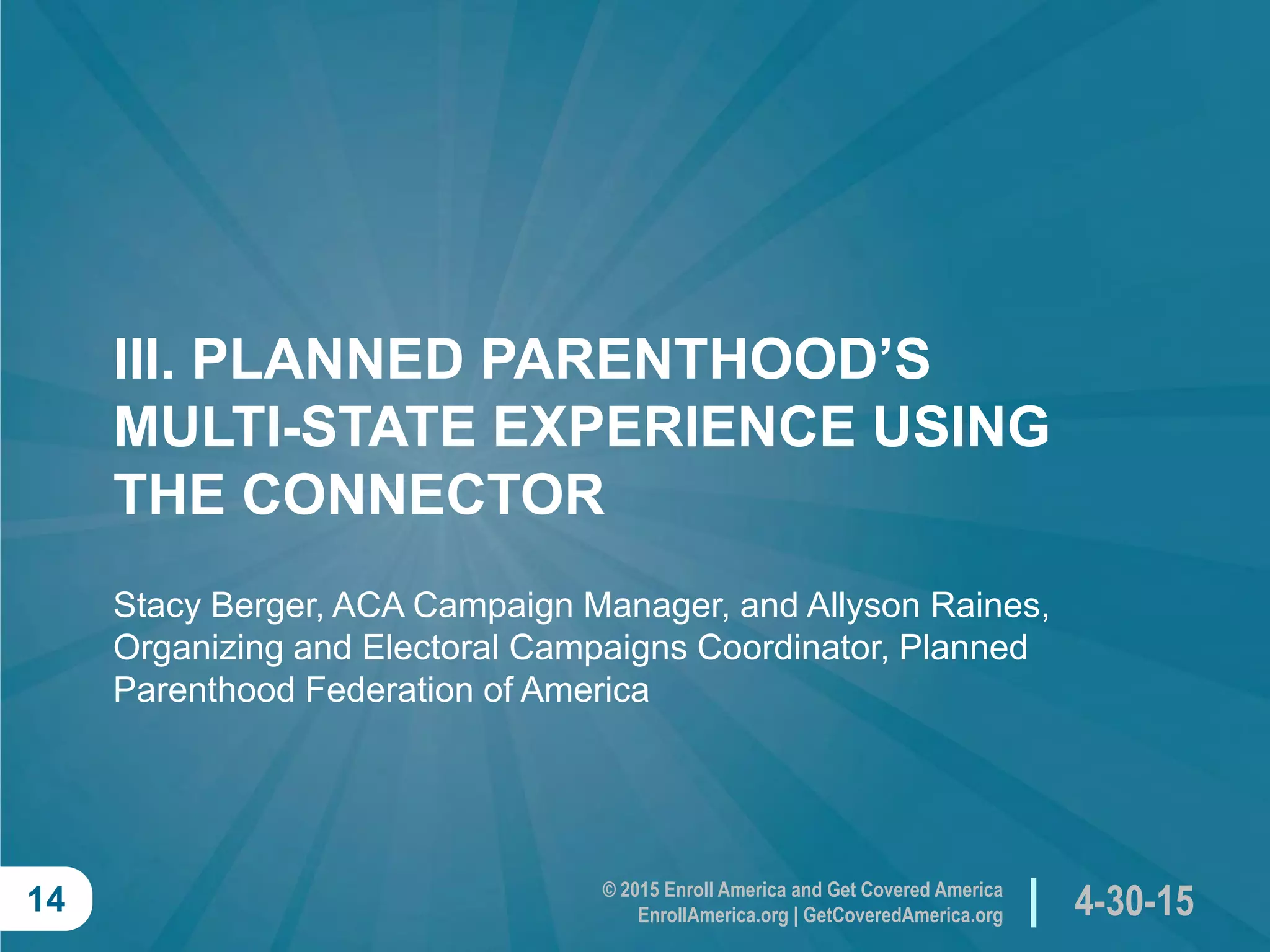 © 2015 Enroll America and Get Covered America
EnrollAmerica.org | GetCoveredAmerica.org 4-30-1514
III. PLANNED PARENTHOOD’S
MULTI-STATE EXPERIENCE USING
THE CONNECTOR
Stacy Berger, ACA Campaign Manager, and Allyson Raines,
Organizing and Electoral Campaigns Coordinator, Planned
Parenthood Federation of America
 