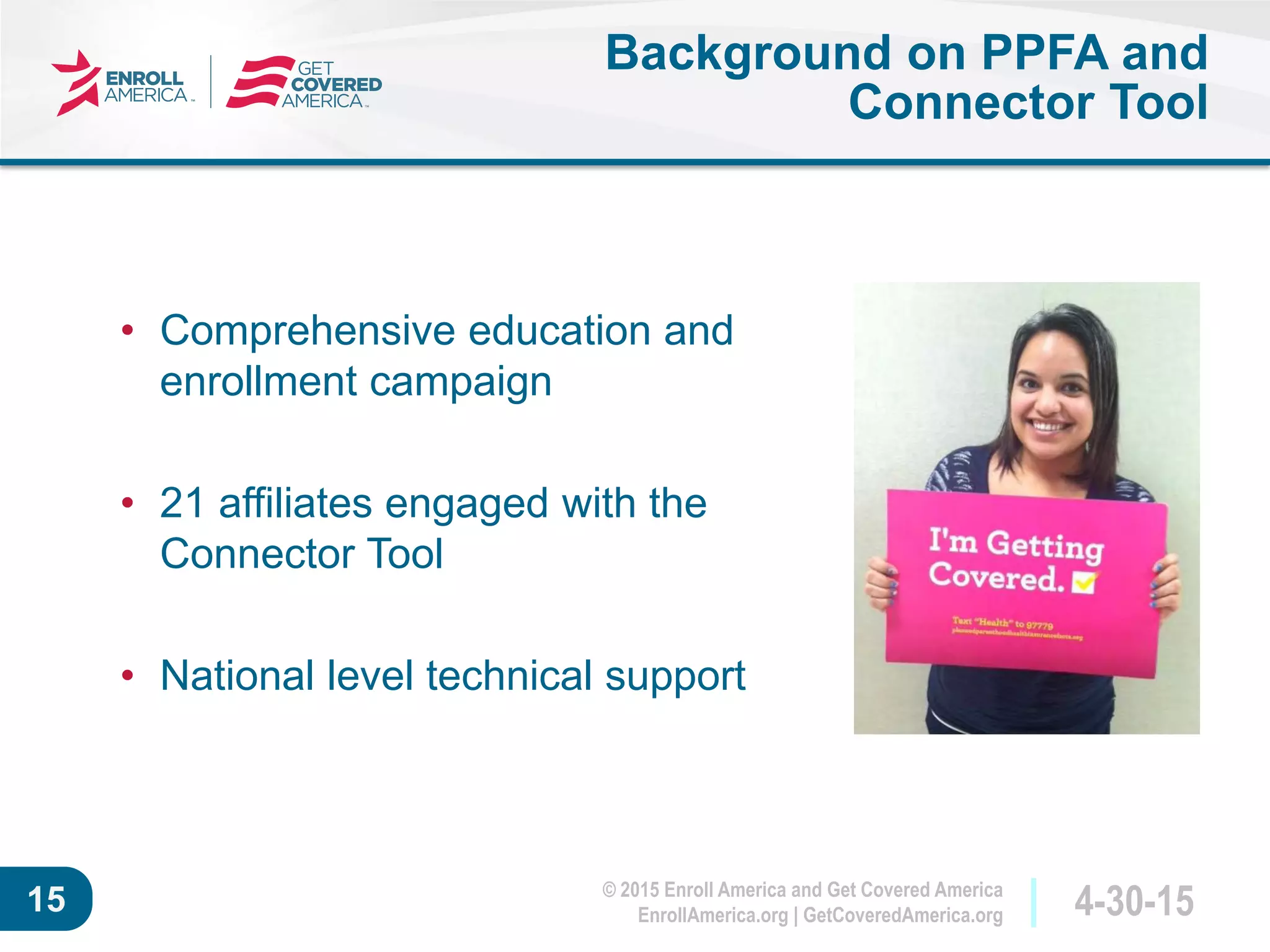 © 2015 Enroll America and Get Covered America
EnrollAmerica.org | GetCoveredAmerica.org 4-30-1515
Background on PPFA and
Connector Tool
• Comprehensive education and
enrollment campaign
• 21 affiliates engaged with the
Connector Tool
• National level technical support
 