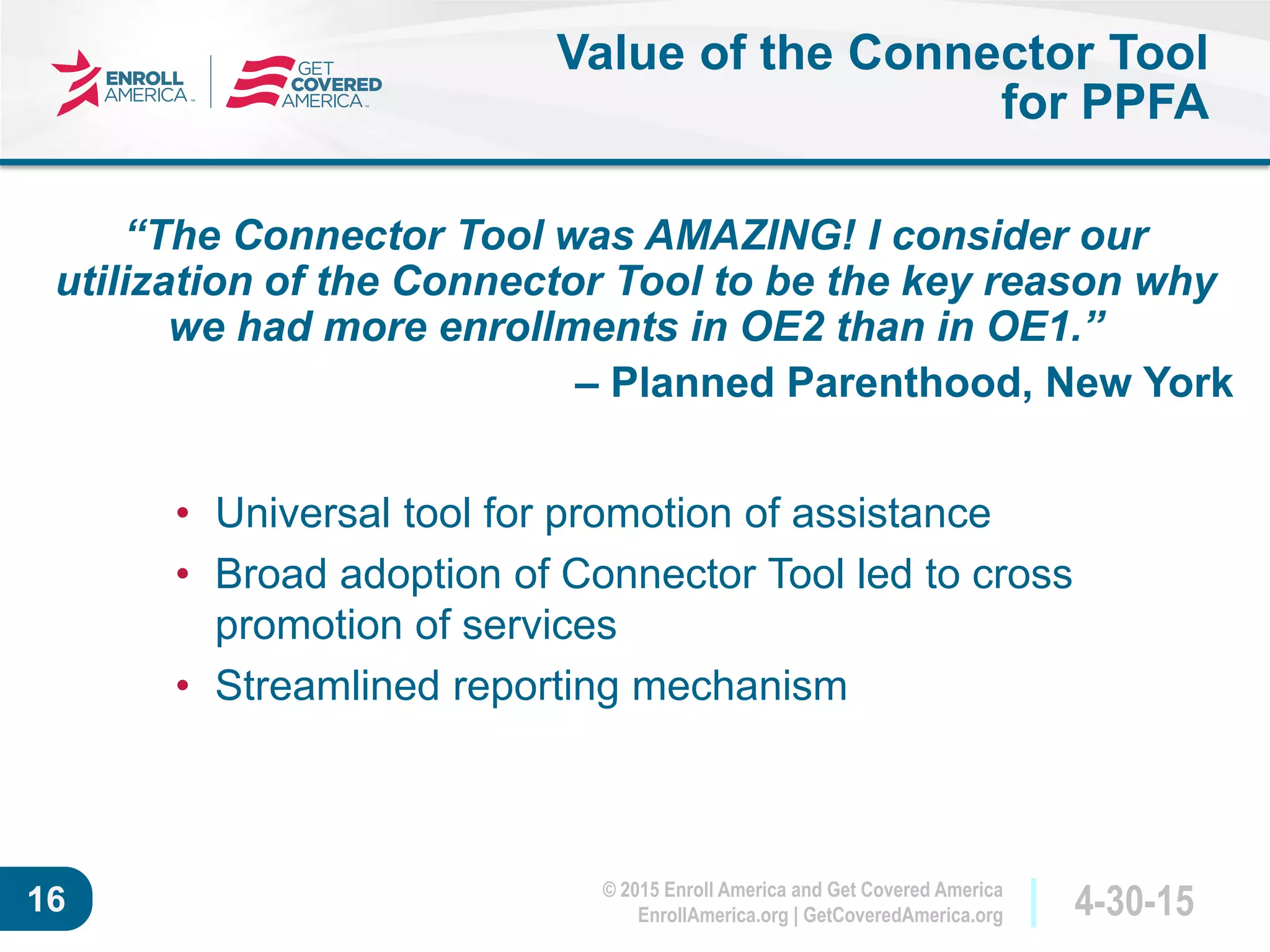 © 2015 Enroll America and Get Covered America
EnrollAmerica.org | GetCoveredAmerica.org 4-30-1516
Value of the Connector Tool
for PPFA
• Universal tool for promotion of assistance
• Broad adoption of Connector Tool led to cross
promotion of services
• Streamlined reporting mechanism
“The Connector Tool was AMAZING! I consider our
utilization of the Connector Tool to be the key reason why
we had more enrollments in OE2 than in OE1.”
– Planned Parenthood, New York
 