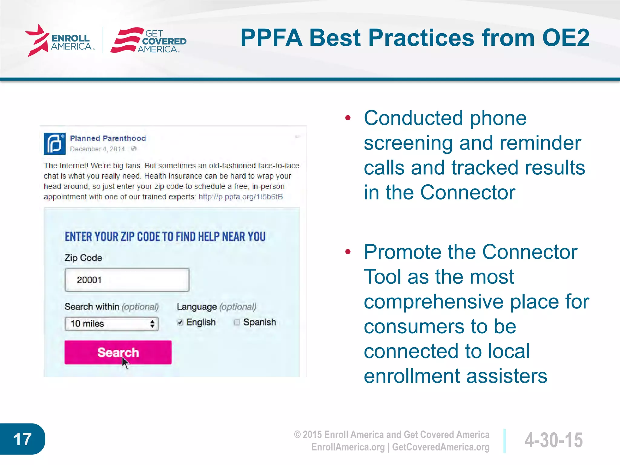 © 2015 Enroll America and Get Covered America
EnrollAmerica.org | GetCoveredAmerica.org 4-30-1517
PPFA Best Practices from OE2
• Conducted phone
screening and reminder
calls and tracked results
in the Connector
• Promote the Connector
Tool as the most
comprehensive place for
consumers to be
connected to local
enrollment assisters
 