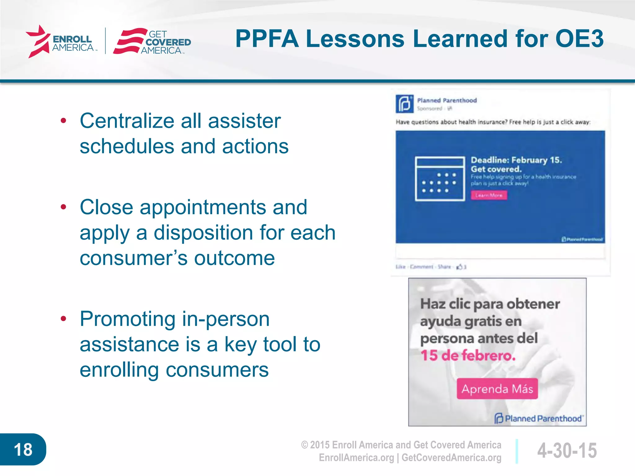© 2015 Enroll America and Get Covered America
EnrollAmerica.org | GetCoveredAmerica.org 4-30-1518
PPFA Lessons Learned for OE3
• Centralize all assister
schedules and actions
• Close appointments and
apply a disposition for each
consumer’s outcome
• Promoting in-person
assistance is a key tool to
enrolling consumers
 