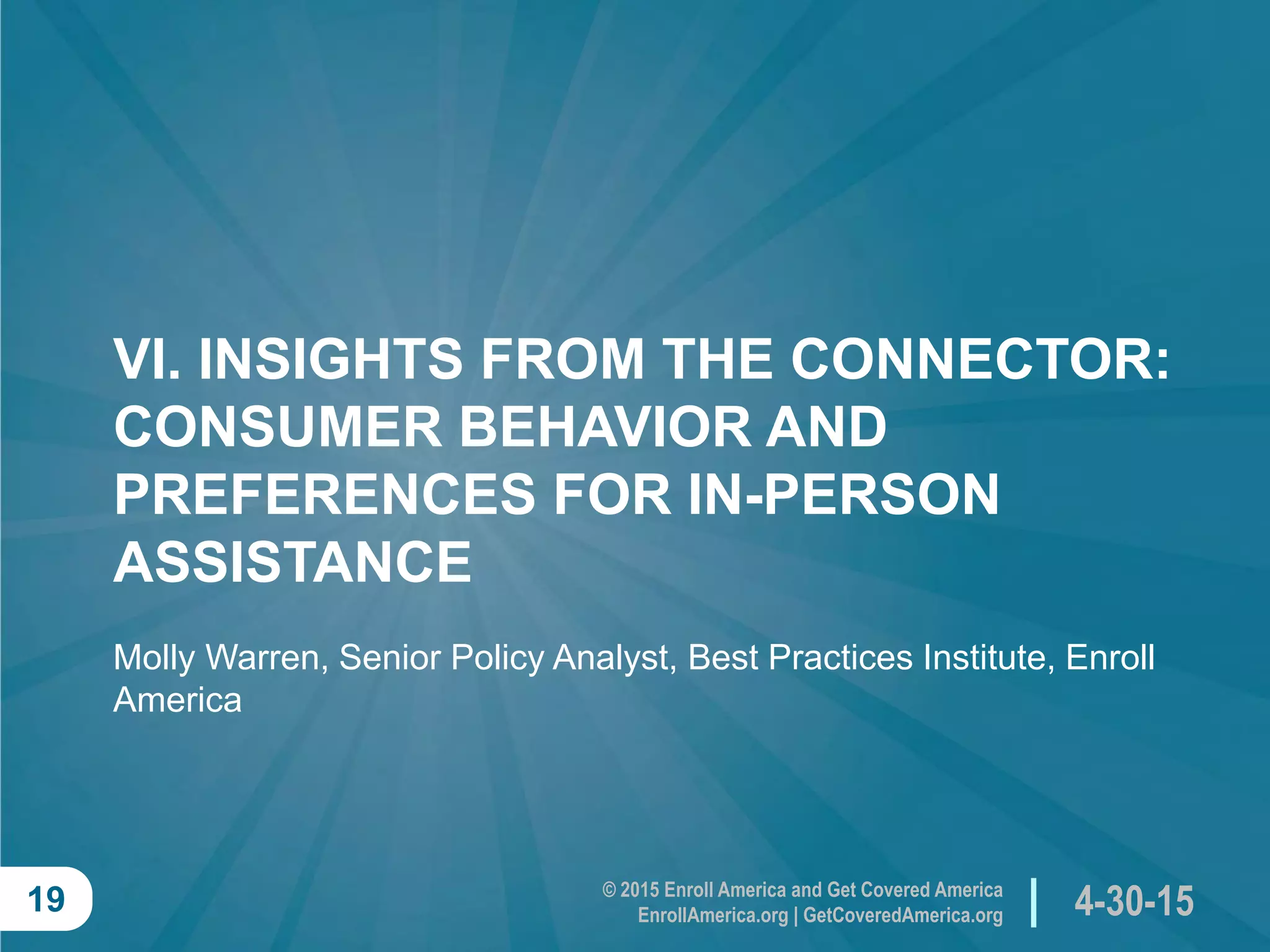 © 2015 Enroll America and Get Covered America
EnrollAmerica.org | GetCoveredAmerica.org 4-30-1519
VI. INSIGHTS FROM THE CONNECTOR:
CONSUMER BEHAVIOR AND
PREFERENCES FOR IN-PERSON
ASSISTANCE
Molly Warren, Senior Policy Analyst, Best Practices Institute, Enroll
America
 