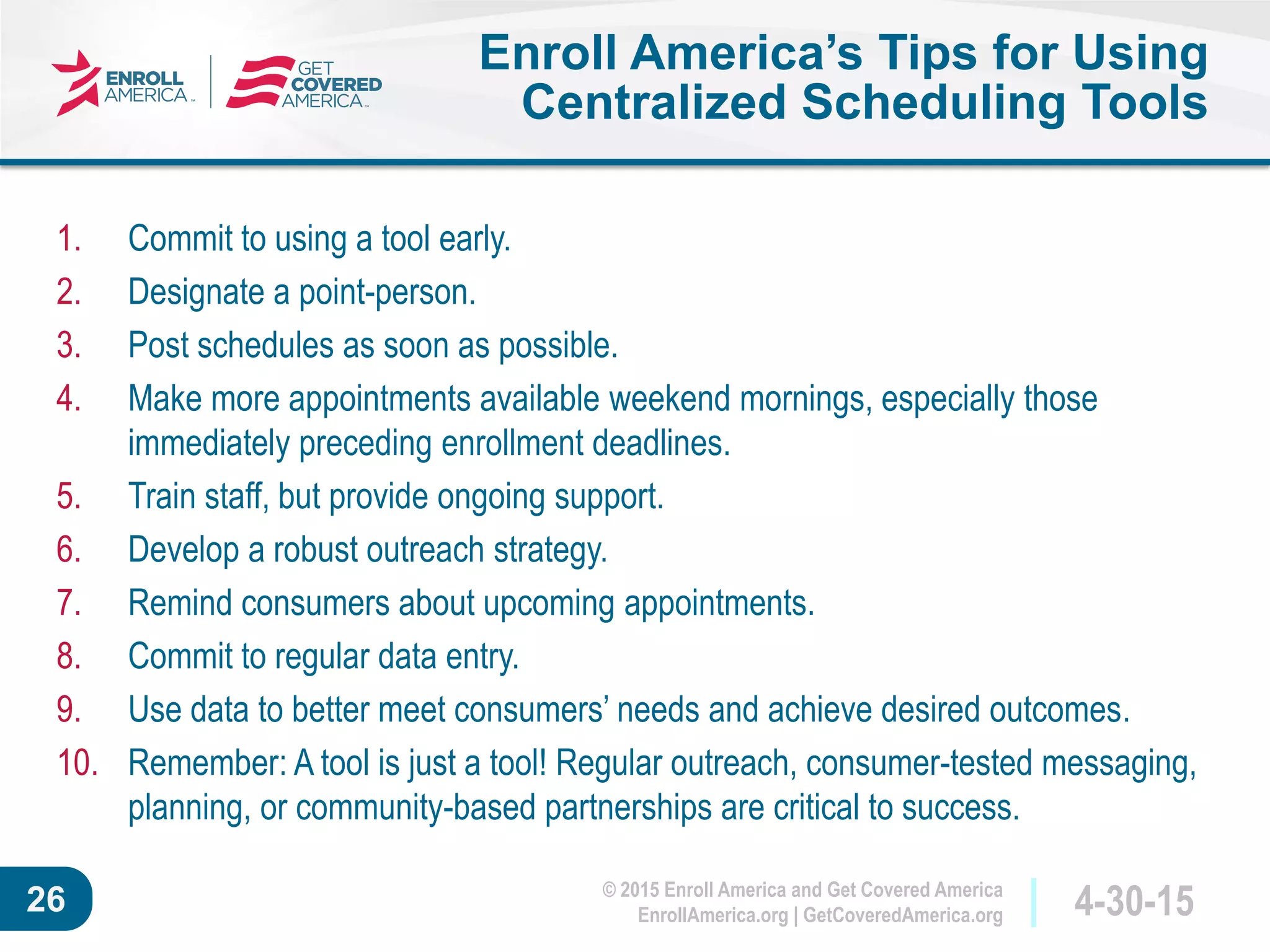 © 2015 Enroll America and Get Covered America
EnrollAmerica.org | GetCoveredAmerica.org 4-30-1526
Enroll America’s Tips for Using
Centralized Scheduling Tools
1. Commit to using a tool early.
2. Designate a point-person.
3. Post schedules as soon as possible.
4. Make more appointments available weekend mornings, especially those
immediately preceding enrollment deadlines.
5. Train staff, but provide ongoing support.
6. Develop a robust outreach strategy.
7. Remind consumers about upcoming appointments.
8. Commit to regular data entry.
9. Use data to better meet consumers’ needs and achieve desired outcomes.
10. Remember: A tool is just a tool! Regular outreach, consumer-tested messaging,
planning, or community-based partnerships are critical to success.
 