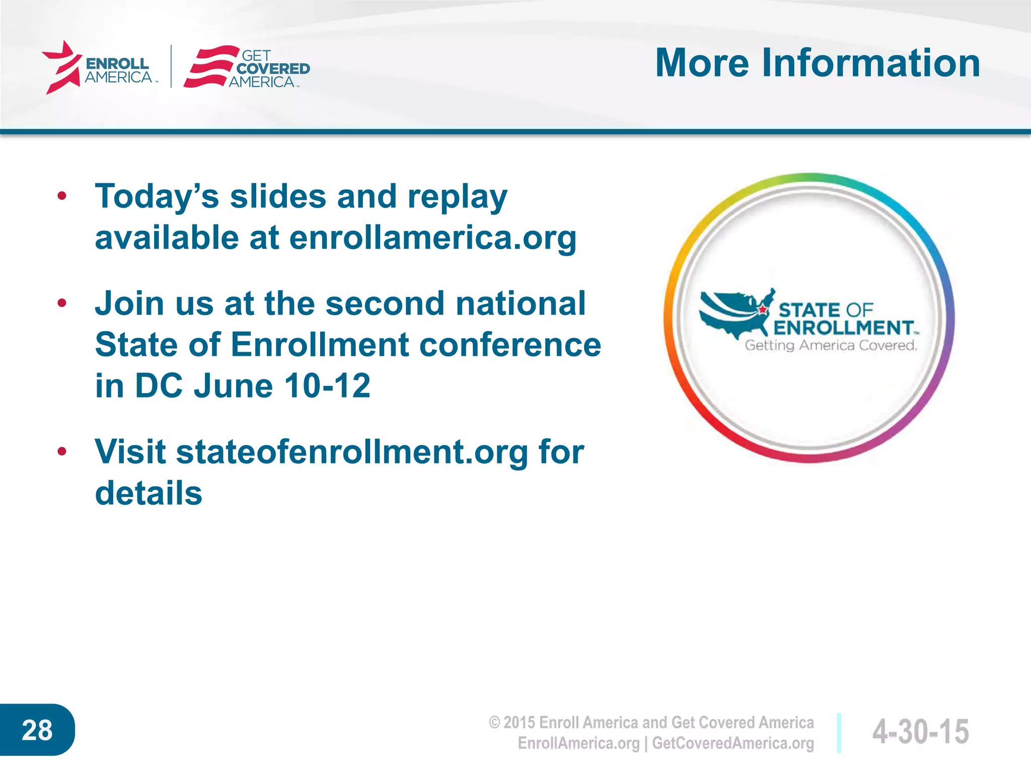 © 2015 Enroll America and Get Covered America
EnrollAmerica.org | GetCoveredAmerica.org 4-30-1528
More Information
• Today’s slides and replay
available at enrollamerica.org
• Join us at the second national
State of Enrollment conference
in DC June 10-12
• Visit stateofenrollment.org for
details
 