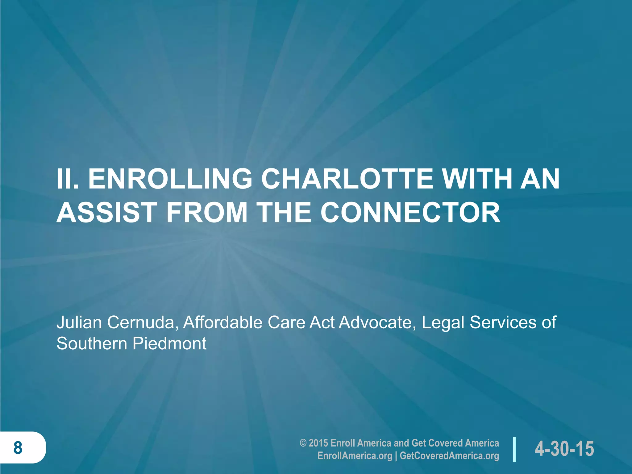 © 2015 Enroll America and Get Covered America
EnrollAmerica.org | GetCoveredAmerica.org 4-30-158
II. ENROLLING CHARLOTTE WITH AN
ASSIST FROM THE CONNECTOR
Julian Cernuda, Affordable Care Act Advocate, Legal Services of
Southern Piedmont
 