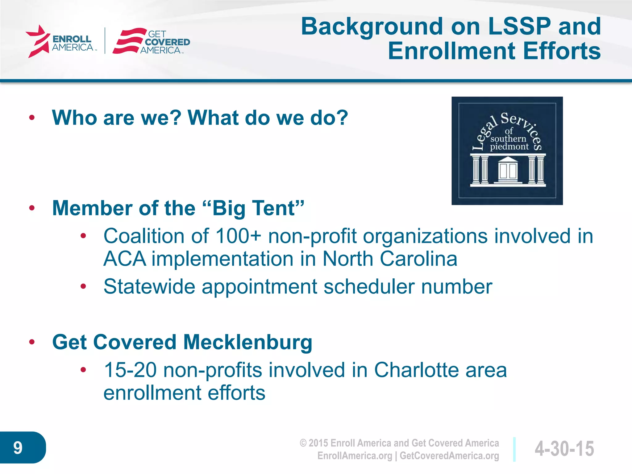 © 2015 Enroll America and Get Covered America
EnrollAmerica.org | GetCoveredAmerica.org 4-30-159
Background on LSSP and
Enrollment Efforts
• Who are we? What do we do?
• Member of the “Big Tent”
• Coalition of 100+ non-profit organizations involved in
ACA implementation in North Carolina
• Statewide appointment scheduler number
• Get Covered Mecklenburg
• 15-20 non-profits involved in Charlotte area
enrollment efforts
 