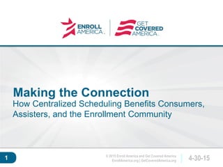 © 2015 Enroll America and Get Covered America
EnrollAmerica.org | GetCoveredAmerica.org 4-30-15
Click to edit master
title style.
1
Making the Connection
How Centralized Scheduling Benefits Consumers,
Assisters, and the Enrollment Community
 