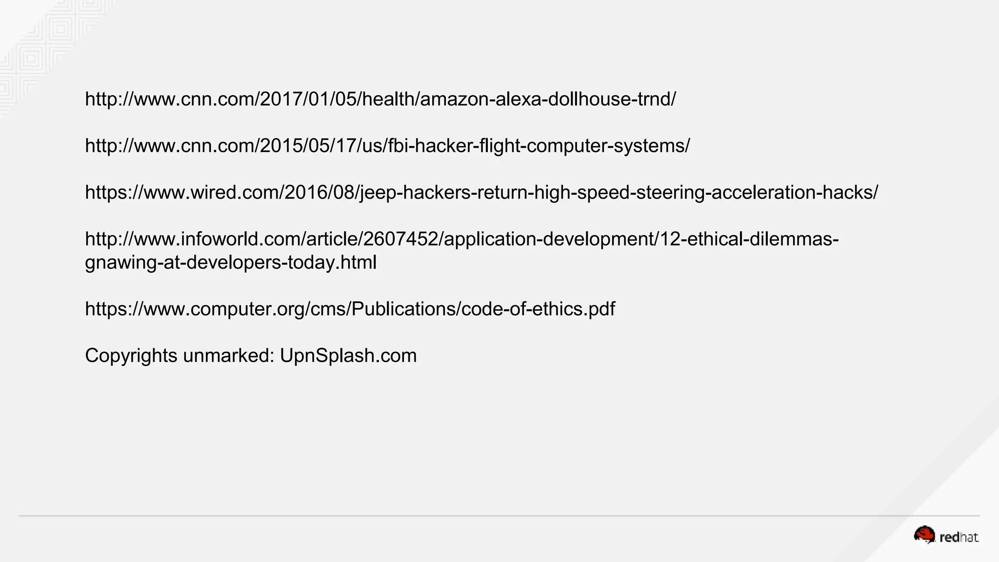 http://www.cnn.com/2017/01/05/health/amazon-alexa-dollhouse-trnd/
http://www.cnn.com/2015/05/17/us/fbi-hacker-flight-computer-systems/
https://www.wired.com/2016/08/jeep-hackers-return-high-speed-steering-acceleration-hacks/
http://www.infoworld.com/article/2607452/application-development/12-ethical-dilemmas-
gnawing-at-developers-today.html
https://www.computer.org/cms/Publications/code-of-ethics.pdf
Copyrights unmarked: UpnSplash.com
 