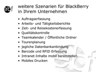 weitere Szenarien für BlackBerry in Ihrem Unternehmen Auftragserfassung Arbeits- und Tätigkeitsberichte Zeit- und Reisekostenerfassung Qualitätskontrolle Teamkalender / Öffentliche Ordner Tourenplanung jegliche Datenbankanbindung Barcode und RFID Erfassung Intranet-Inhalte mobil bereitstellen Mobiles Drucken 
