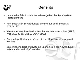 Benefits Universelle Schnittstelle zu nahezu jedem Backendsystem (portalähnlich) Kein separater Entwicklungsaufwand auf dem Endgerät erforderlich Alle modernen Standardprotokolle werden unterstützt (J2EE, WebDAV, JDBC/ODBC, SOAP usw.) Backendapplikationen müssen in der Regel nicht angepasst werden Verschiedene Backendsysteme können in einer Anwendung miteinander verknüpft werden 