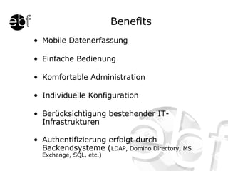 Benefits Mobile Datenerfassung Einfache Bedienung Komfortable Administration Individuelle Konfiguration Berücksichtigung bestehender IT-Infrastrukturen Authentifizierung erfolgt durch Backendsysteme ( LDAP, Domino Directory, MS Exchange, SQL, etc.) 