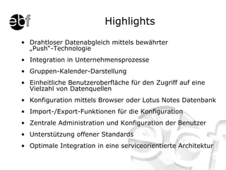 Highlights Drahtloser Datenabgleich mittels bewährter „Push“-Technologie Integration in Unternehmensprozesse Gruppen-Kalender-Darstellung Einheitliche Benutzeroberfläche für den Zugriff auf eine Vielzahl von Datenquellen Konfiguration mittels Browser oder Lotus Notes Datenbank Import-/Export-Funktionen für die Konfiguration Zentrale Administration und Konfiguration der Benutzer Unterstützung offener Standards Optimale Integration in eine serviceorientierte Architektur 