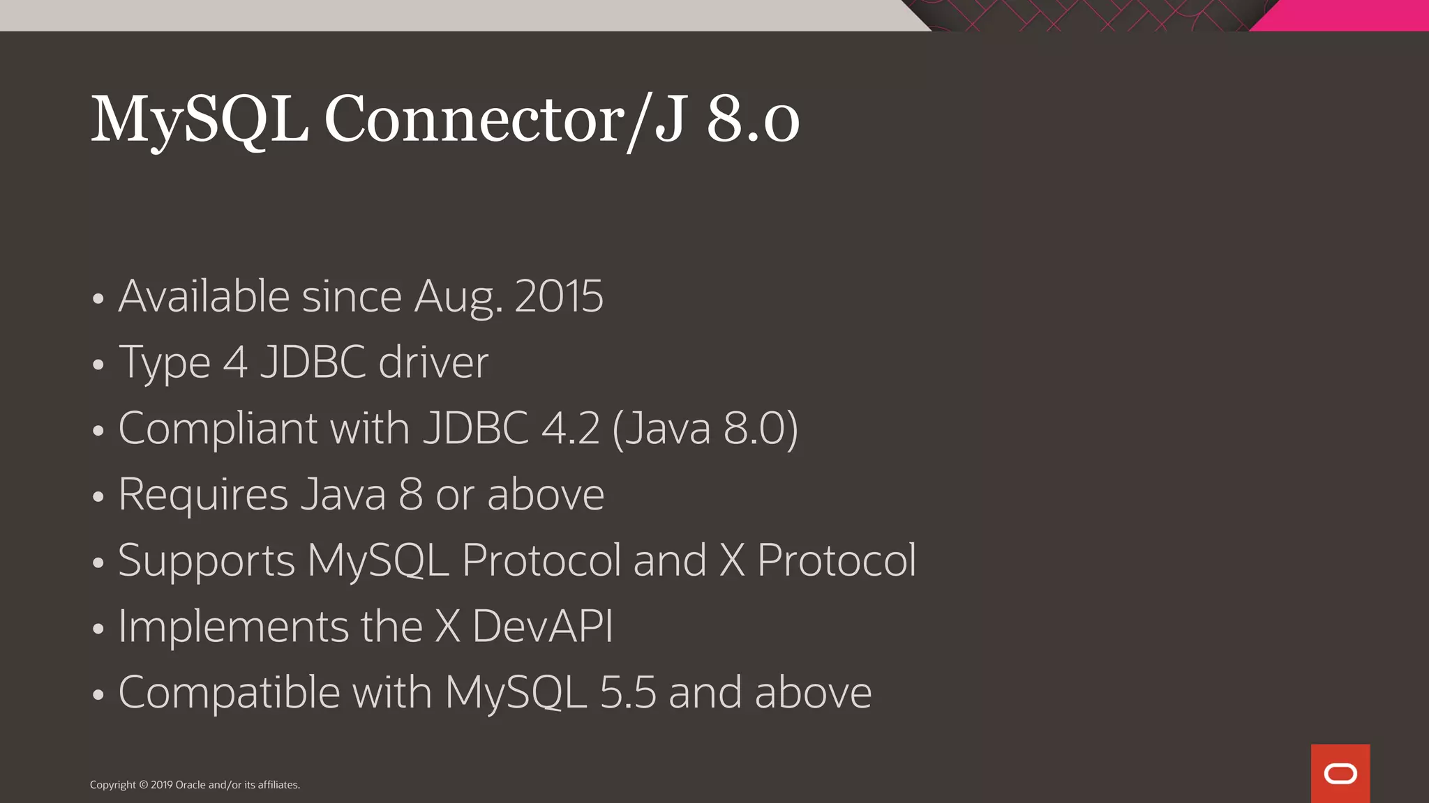  Available since Aug. 2015  Type 4 JDBC driver  Compliant with JDBC 4.2 (Java 8.0)  Requires Java 8 or above  Supports MySQL Protocol and X Protocol  Implements the X DevAPI  Compatible with MySQL 5.5 and above Copyright © 2019 Oracle and/or its affiliates. MySQL Connector/J 8.0 