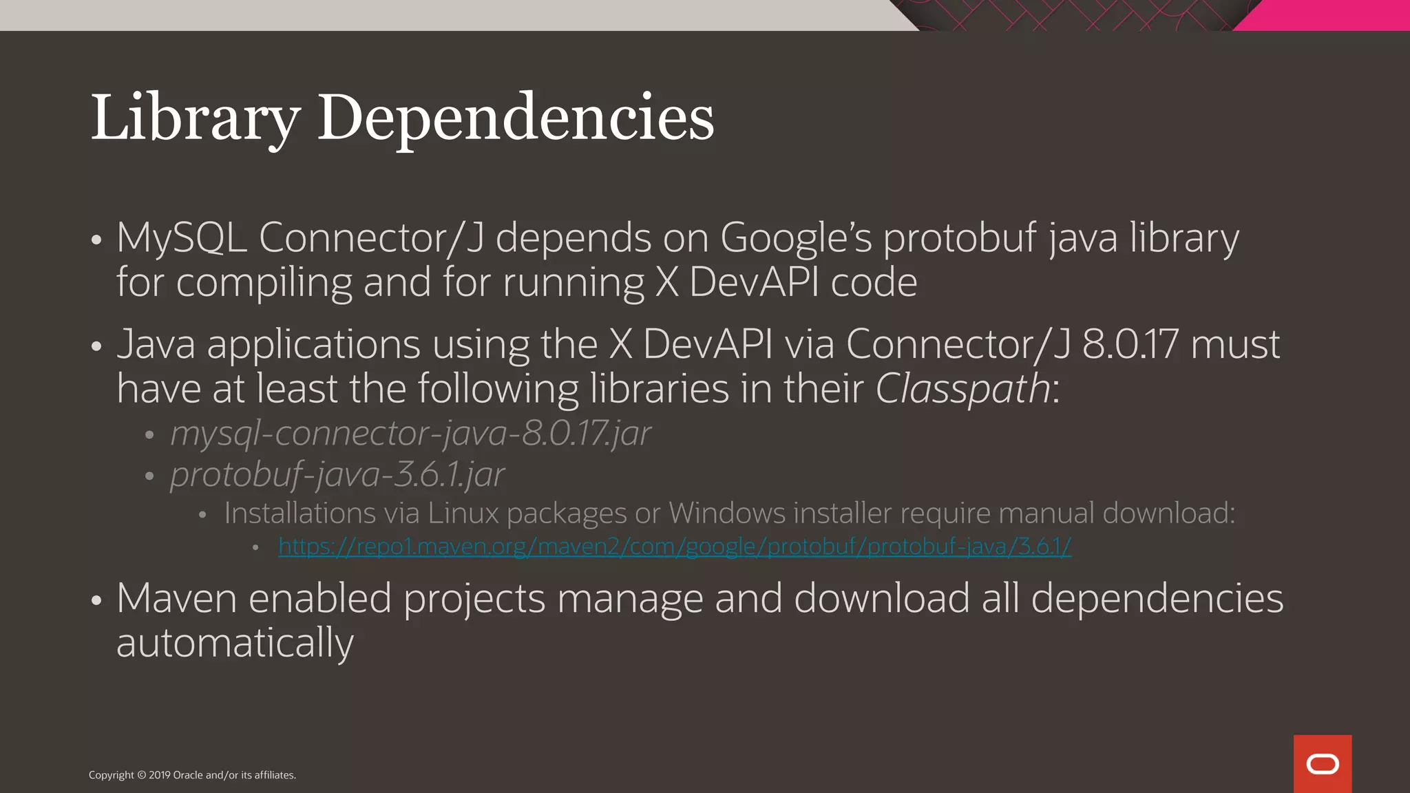 Copyright © 2019 Oracle and/or its affiliates.  MySQL Connector/J depends on Google’s protobuf java library for compiling and for running X DevAPI code  Java applications using the X DevAPI via Connector/J 8.0.17 must have at least the following libraries in their Classpath:  mysql-connector-java-8.0.17.jar  protobuf-java-3.6.1.jar  Installations via Linux packages or Windows installer require manual download:  https://repo1.maven.org/maven2/com/google/protobuf/protobuf-java/3.6.1/  Maven enabled projects manage and download all dependencies automatically Library Dependencies 