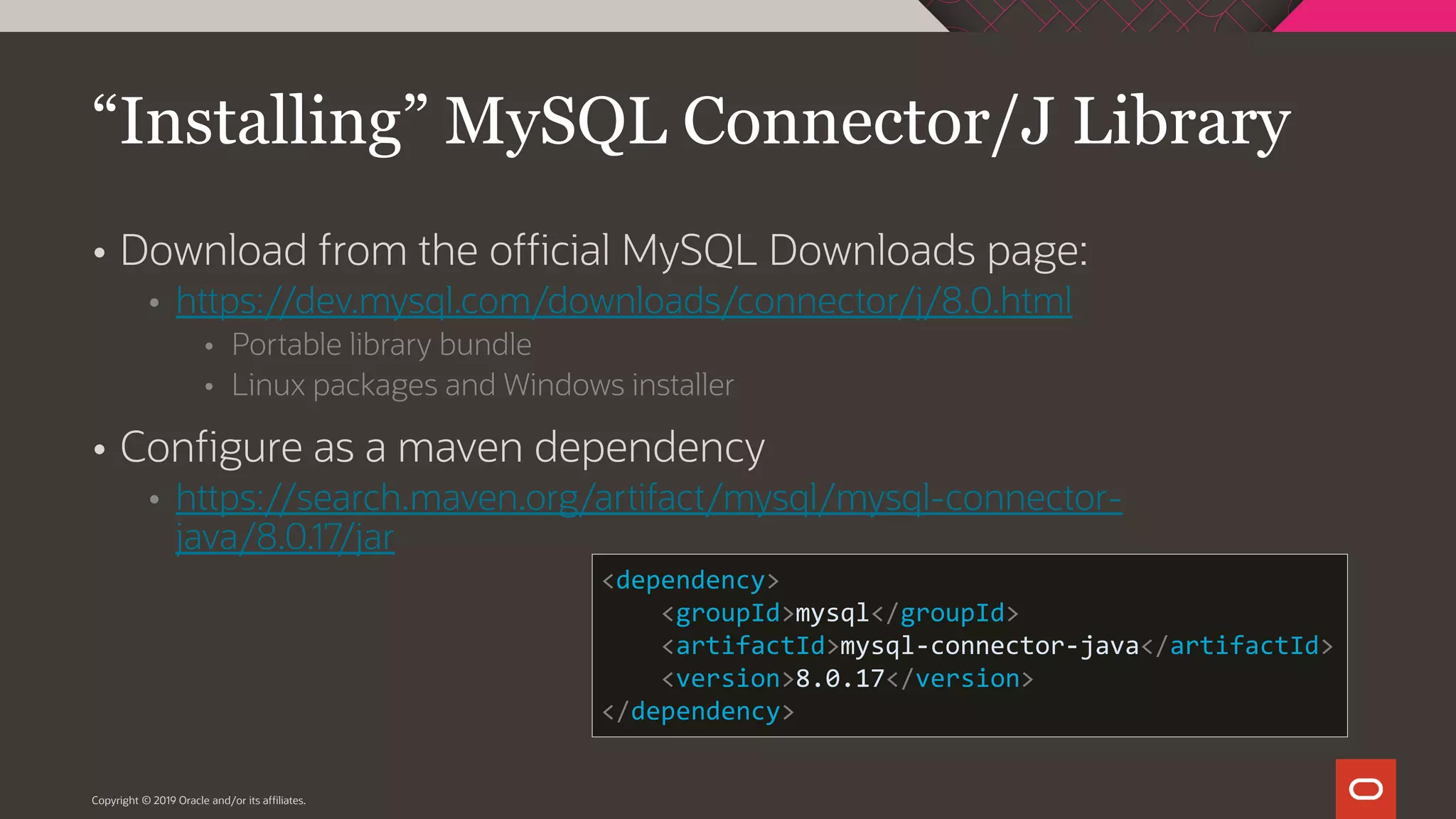 Copyright © 2019 Oracle and/or its affiliates.  Download from the official MySQL Downloads page:  https://dev.mysql.com/downloads/connector/j/8.0.html  Portable library bundle  Linux packages and Windows installer  Configure as a maven dependency  https://search.maven.org/artifact/mysql/mysql-connector- java/8.0.17/jar “Installing” MySQL Connector/J Library <dependency> <groupId>mysql</groupId> <artifactId>mysql-connector-java</artifactId> <version>8.0.17</version> </dependency> 