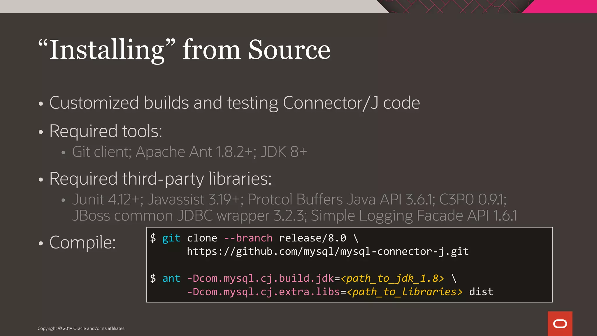 Copyright © 2019 Oracle and/or its affiliates.  Customized builds and testing Connector/J code  Required tools:  Git client; Apache Ant 1.8.2+; JDK 8+  Required third-party libraries:  Junit 4.12+; Javassist 3.19+; Protcol Buffers Java API 3.6.1; C3P0 0.9.1; JBoss common JDBC wrapper 3.2.3; Simple Logging Facade API 1.6.1  Compile: “Installing” from Source $ git clone --branch release/8.0 https://github.com/mysql/mysql-connector-j.git $ ant -Dcom.mysql.cj.build.jdk=<path_to_jdk_1.8> -Dcom.mysql.cj.extra.libs=<path_to_libraries> dist 