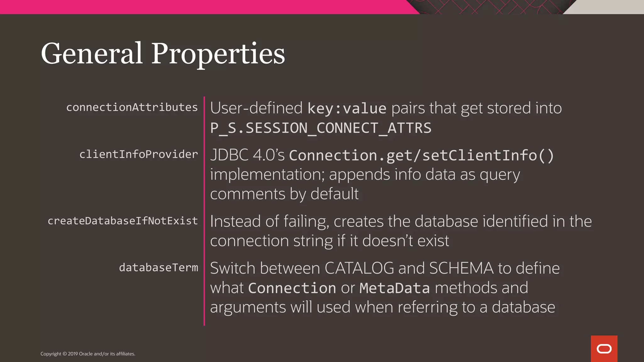 Copyright © 2019 Oracle and/or its affiliates. User-defined key:value pairs that get stored into P_S.SESSION_CONNECT_ATTRS JDBC 4.0’s Connection.get/setClientInfo() implementation; appends info data as query comments by default Instead of failing, creates the database identified in the connection string if it doesn’t exist Switch between CATALOG and SCHEMA to define what Connection or MetaData methods and arguments will used when referring to a database connectionAttributes clientInfoProvider createDatabaseIfNotExist databaseTerm General Properties 