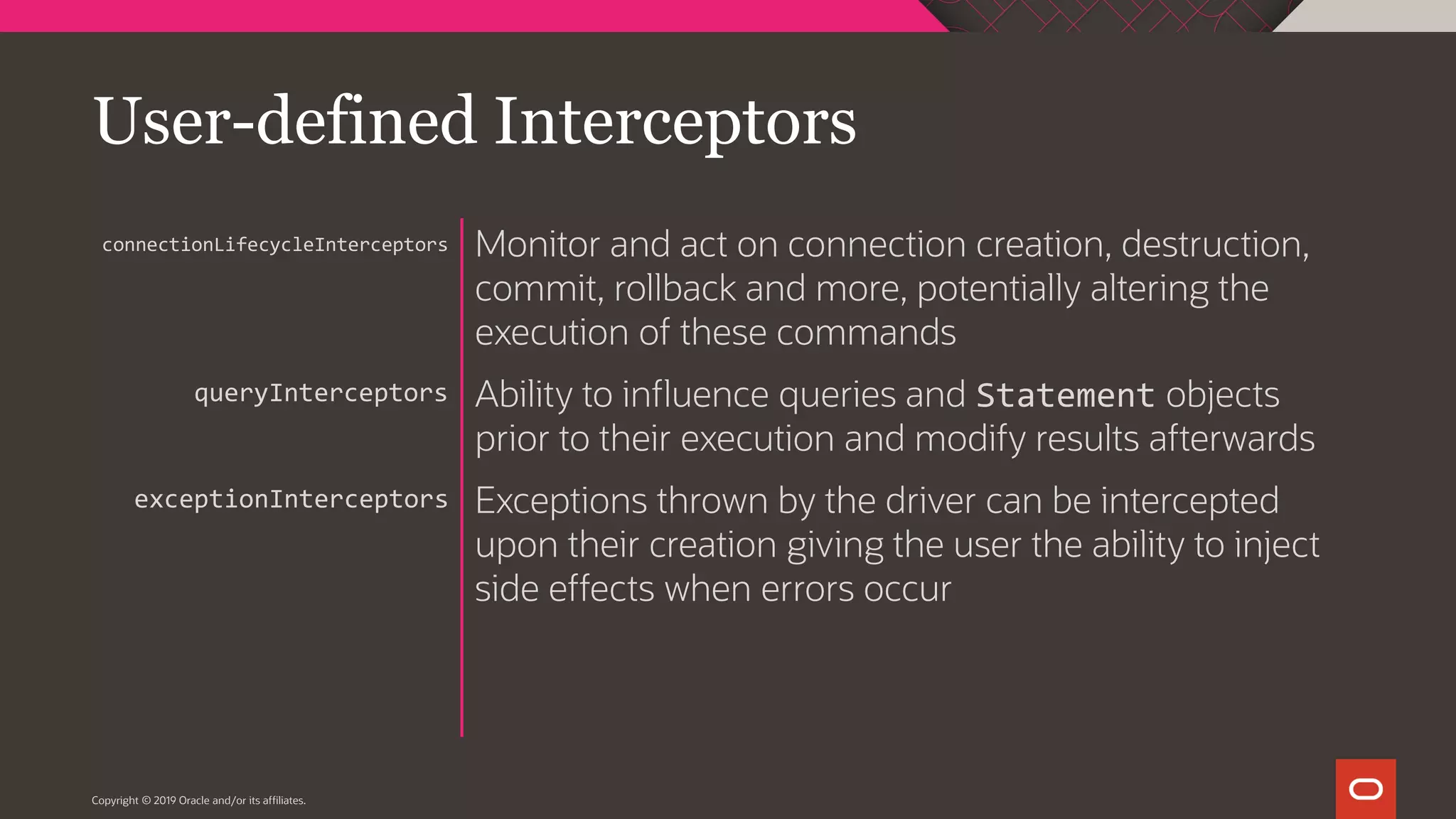 Copyright © 2019 Oracle and/or its affiliates. Monitor and act on connection creation, destruction, commit, rollback and more, potentially altering the execution of these commands Ability to influence queries and Statement objects prior to their execution and modify results afterwards Exceptions thrown by the driver can be intercepted upon their creation giving the user the ability to inject side effects when errors occur connectionLifecycleInterceptors queryInterceptors exceptionInterceptors User-defined Interceptors 