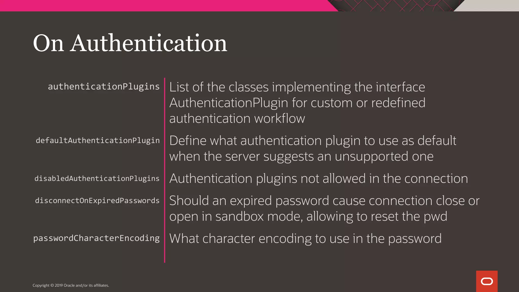 Copyright © 2019 Oracle and/or its affiliates. List of the classes implementing the interface AuthenticationPlugin for custom or redefined authentication workflow Define what authentication plugin to use as default when the server suggests an unsupported one Authentication plugins not allowed in the connection Should an expired password cause connection close or open in sandbox mode, allowing to reset the pwd What character encoding to use in the password authenticationPlugins defaultAuthenticationPlugin disabledAuthenticationPlugins disconnectOnExpiredPasswords passwordCharacterEncoding On Authentication 