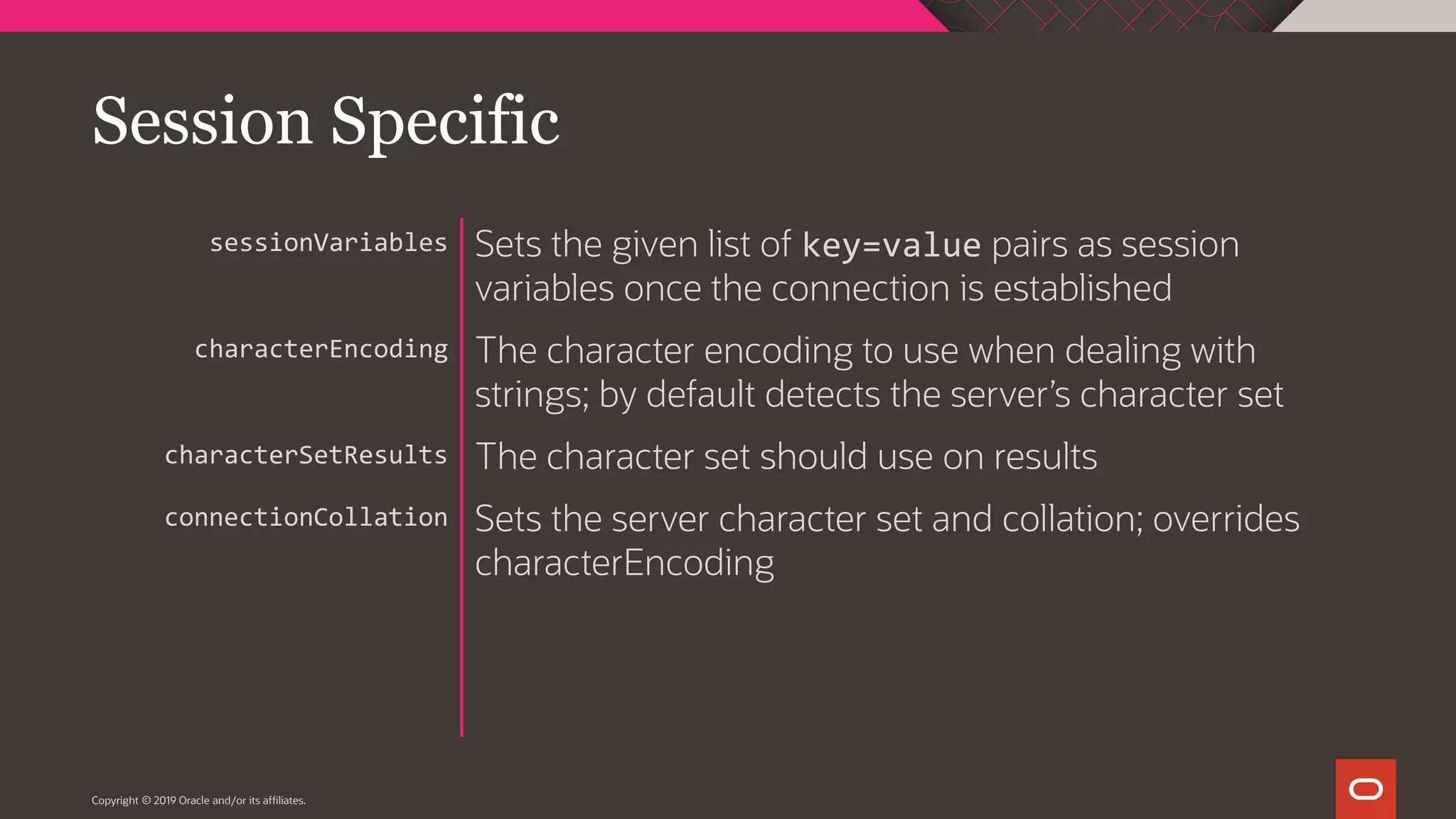 Copyright © 2019 Oracle and/or its affiliates. Sets the given list of key=value pairs as session variables once the connection is established The character encoding to use when dealing with strings; by default detects the server’s character set The character set should use on results Sets the server character set and collation; overrides characterEncoding sessionVariables characterEncoding characterSetResults connectionCollation Session Specific 