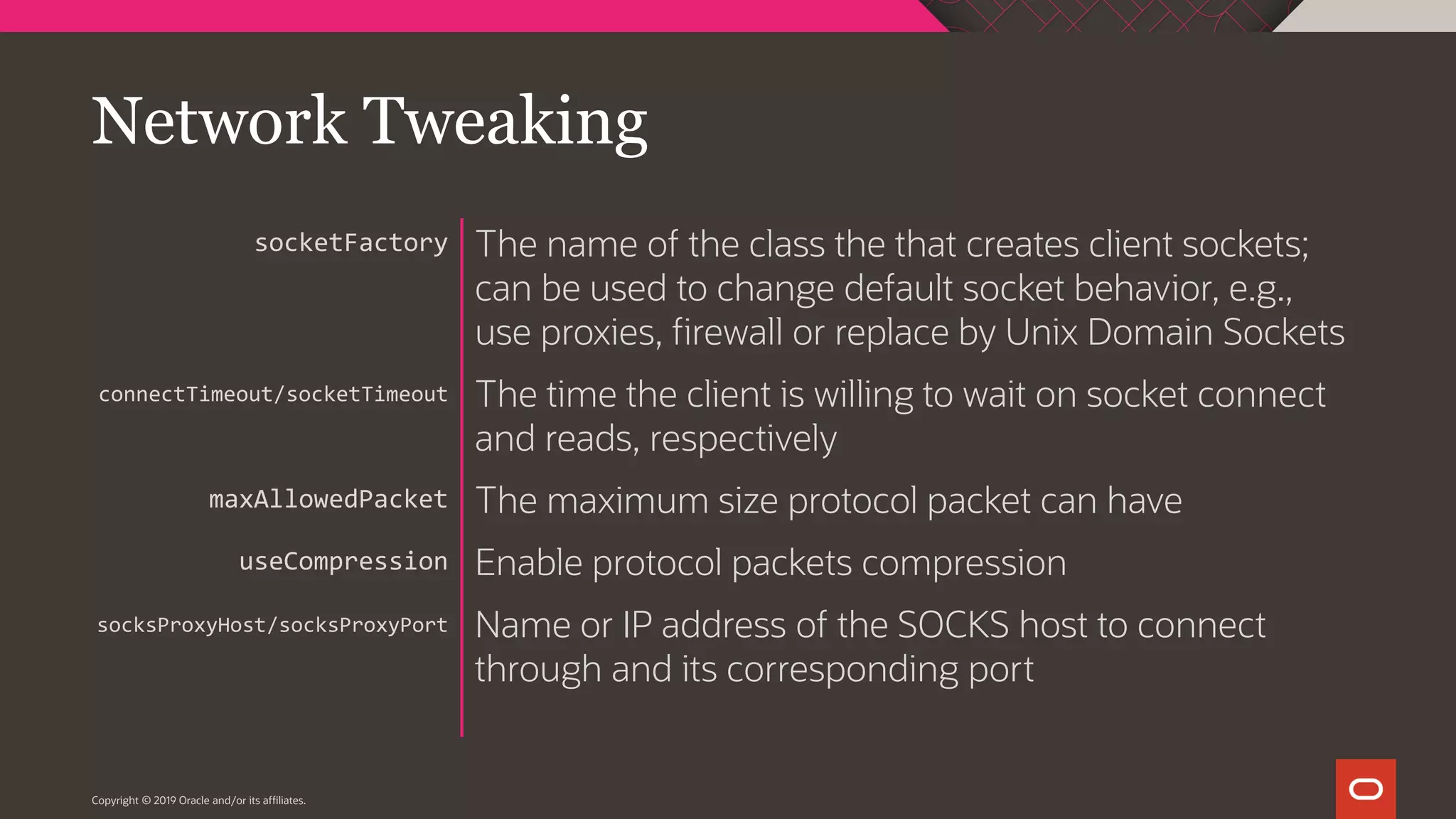Copyright © 2019 Oracle and/or its affiliates. The name of the class the that creates client sockets; can be used to change default socket behavior, e.g., use proxies, firewall or replace by Unix Domain Sockets The time the client is willing to wait on socket connect and reads, respectively The maximum size protocol packet can have Enable protocol packets compression Name or IP address of the SOCKS host to connect through and its corresponding port socketFactory connectTimeout/socketTimeout maxAllowedPacket useCompression socksProxyHost/socksProxyPort Network Tweaking 