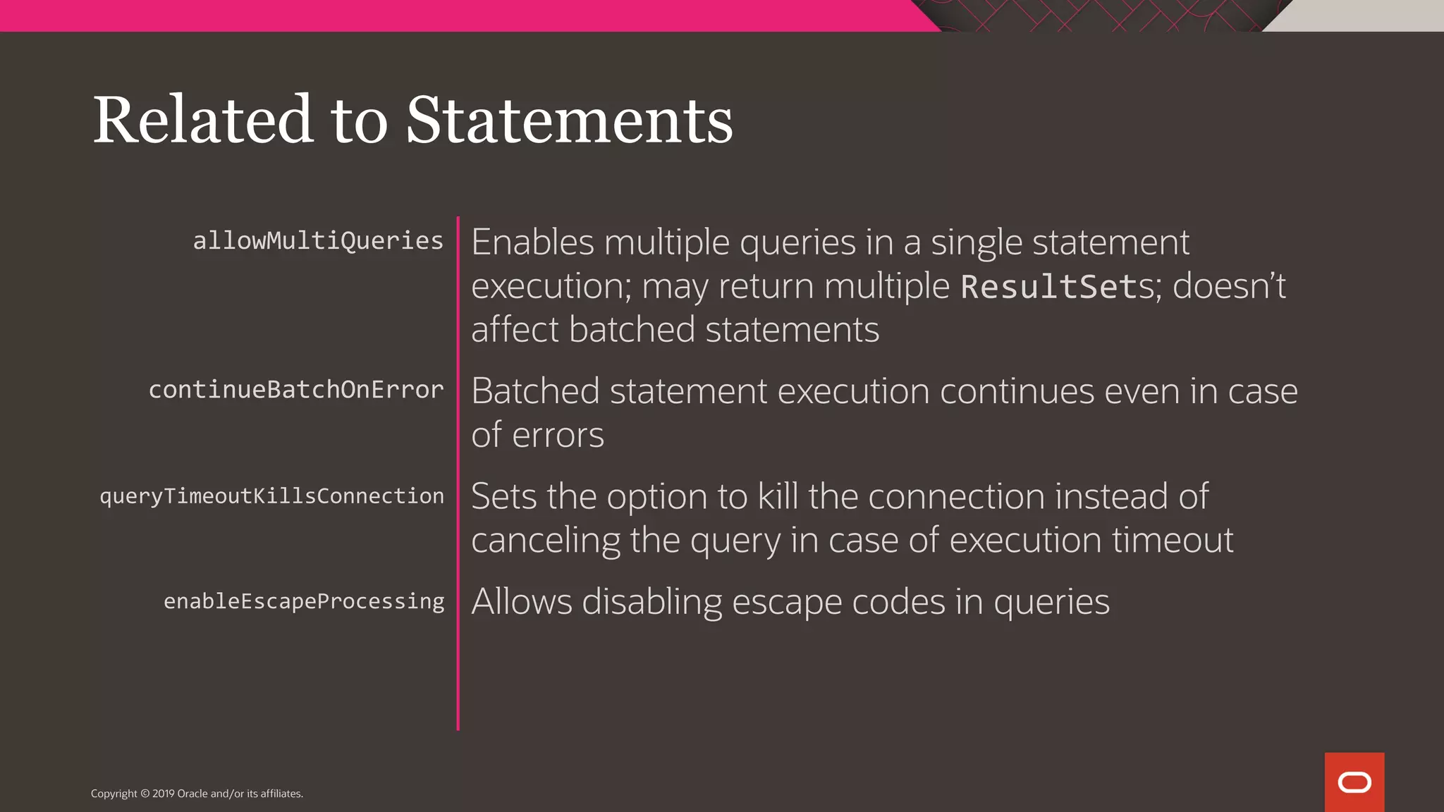 Copyright © 2019 Oracle and/or its affiliates. Enables multiple queries in a single statement execution; may return multiple ResultSets; doesn’t affect batched statements Batched statement execution continues even in case of errors Sets the option to kill the connection instead of canceling the query in case of execution timeout Allows disabling escape codes in queries allowMultiQueries continueBatchOnError queryTimeoutKillsConnection enableEscapeProcessing Related to Statements 