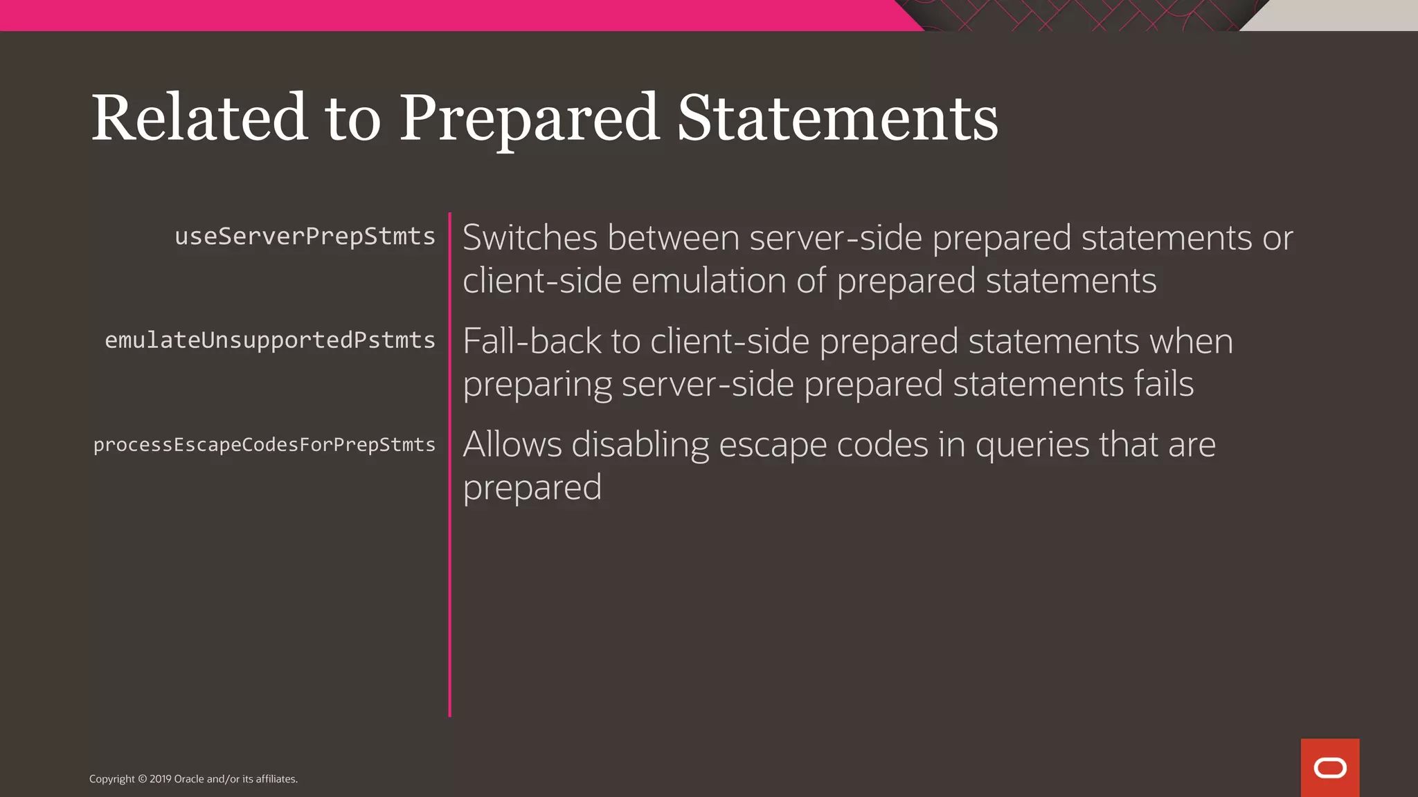 Copyright © 2019 Oracle and/or its affiliates. Switches between server-side prepared statements or client-side emulation of prepared statements Fall-back to client-side prepared statements when preparing server-side prepared statements fails Allows disabling escape codes in queries that are prepared useServerPrepStmts emulateUnsupportedPstmts processEscapeCodesForPrepStmts Related to Prepared Statements 