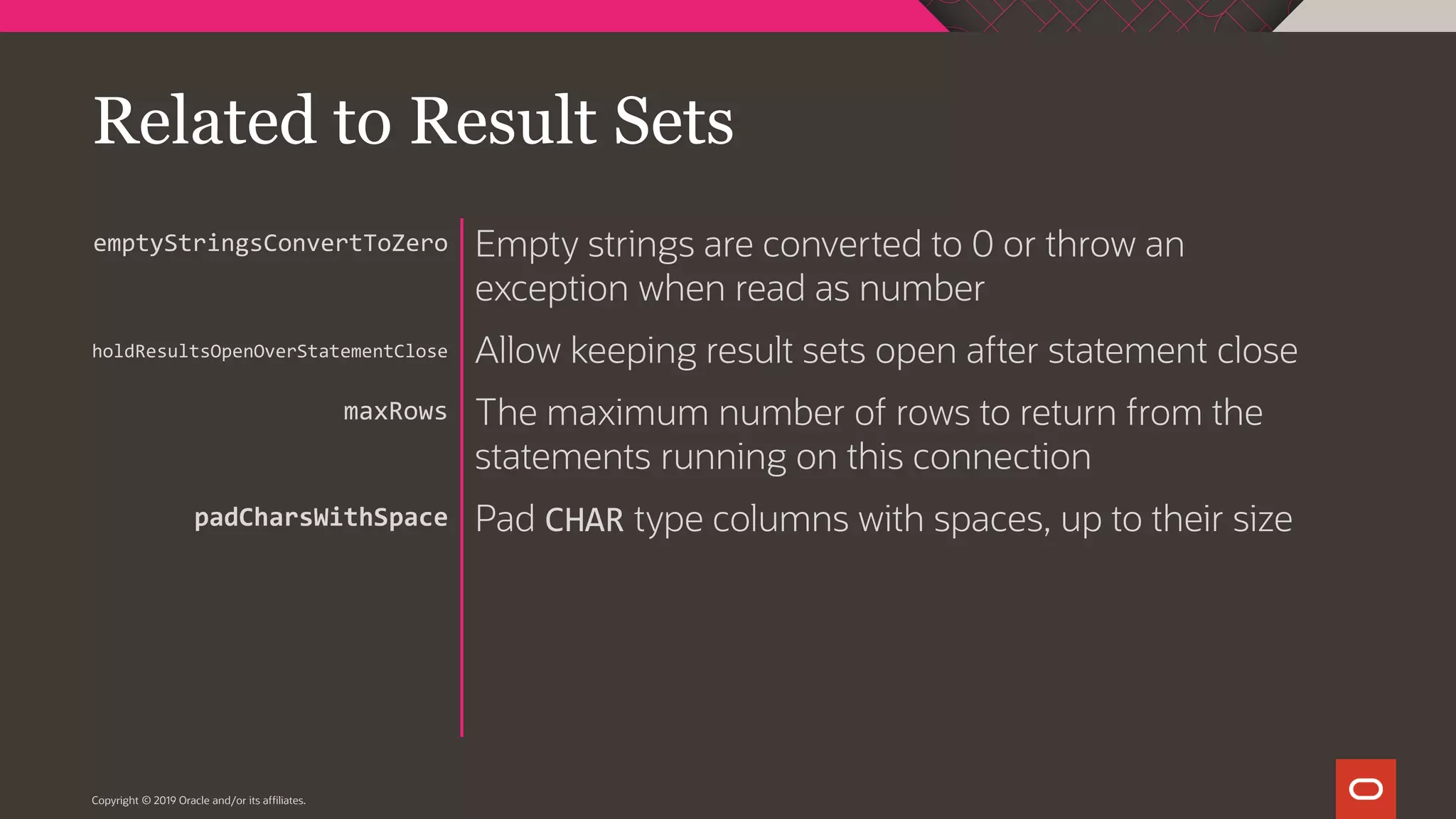 Copyright © 2019 Oracle and/or its affiliates. Empty strings are converted to 0 or throw an exception when read as number Allow keeping result sets open after statement close The maximum number of rows to return from the statements running on this connection Pad CHAR type columns with spaces, up to their size emptyStringsConvertToZero holdResultsOpenOverStatementClose maxRows padCharsWithSpace Related to Result Sets 