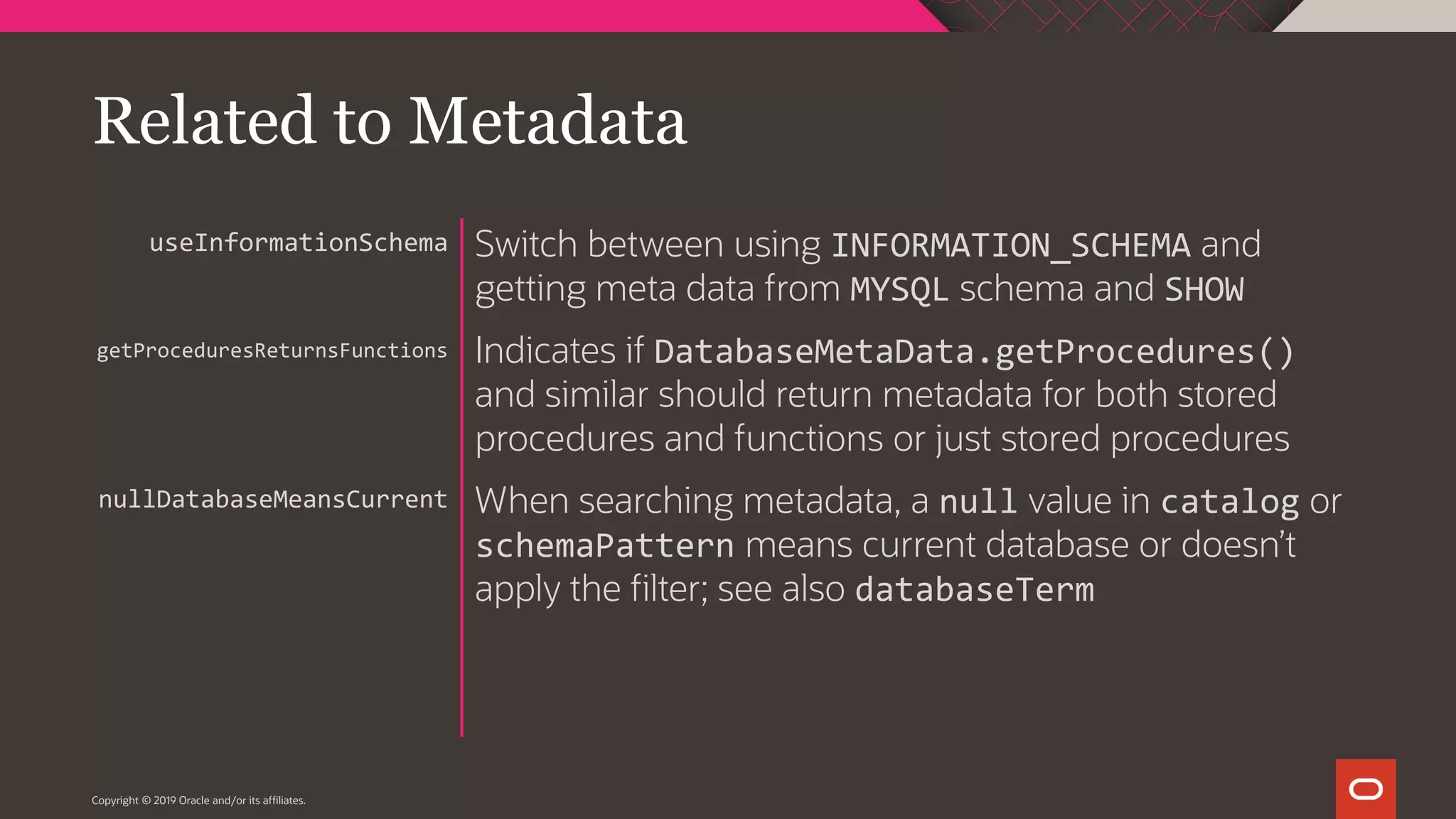 Copyright © 2019 Oracle and/or its affiliates. Switch between using INFORMATION_SCHEMA and getting meta data from MYSQL schema and SHOW Indicates if DatabaseMetaData.getProcedures() and similar should return metadata for both stored procedures and functions or just stored procedures When searching metadata, a null value in catalog or schemaPattern means current database or doesn’t apply the filter; see also databaseTerm useInformationSchema getProceduresReturnsFunctions nullDatabaseMeansCurrent Related to Metadata 