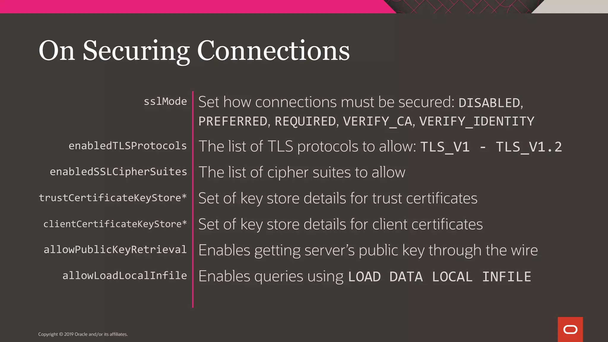 Copyright © 2019 Oracle and/or its affiliates. Set how connections must be secured: DISABLED, PREFERRED, REQUIRED, VERIFY_CA, VERIFY_IDENTITY The list of TLS protocols to allow: TLS_V1 - TLS_V1.2 The list of cipher suites to allow Set of key store details for trust certificates Set of key store details for client certificates Enables getting server’s public key through the wire Enables queries using LOAD DATA LOCAL INFILE sslMode enabledTLSProtocols enabledSSLCipherSuites trustCertificateKeyStore* clientCertificateKeyStore* allowPublicKeyRetrieval allowLoadLocalInfile On Securing Connections 