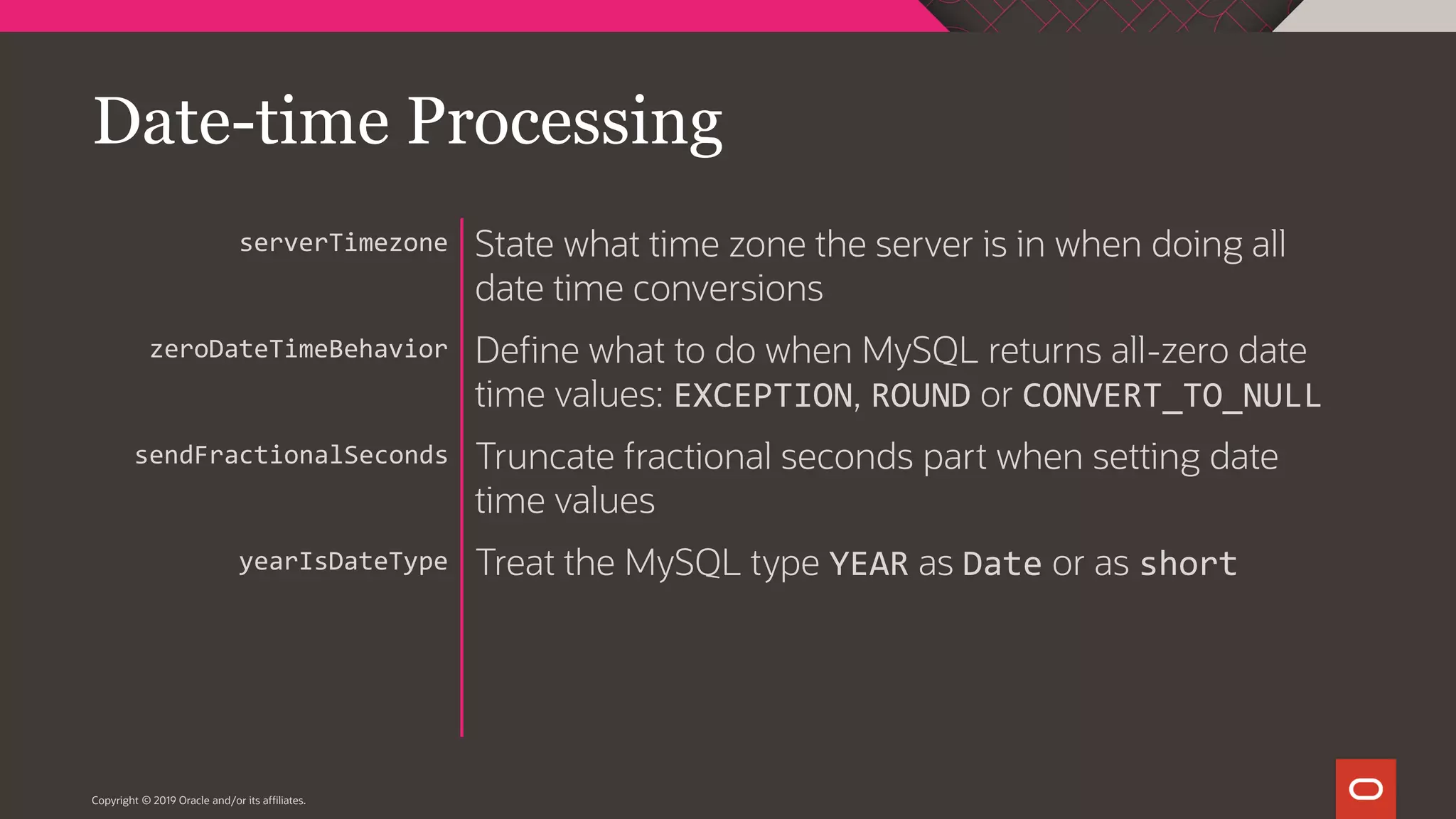 Copyright © 2019 Oracle and/or its affiliates. State what time zone the server is in when doing all date time conversions Define what to do when MySQL returns all-zero date time values: EXCEPTION, ROUND or CONVERT_TO_NULL Truncate fractional seconds part when setting date time values Treat the MySQL type YEAR as Date or as short serverTimezone zeroDateTimeBehavior sendFractionalSeconds yearIsDateType Date-time Processing 