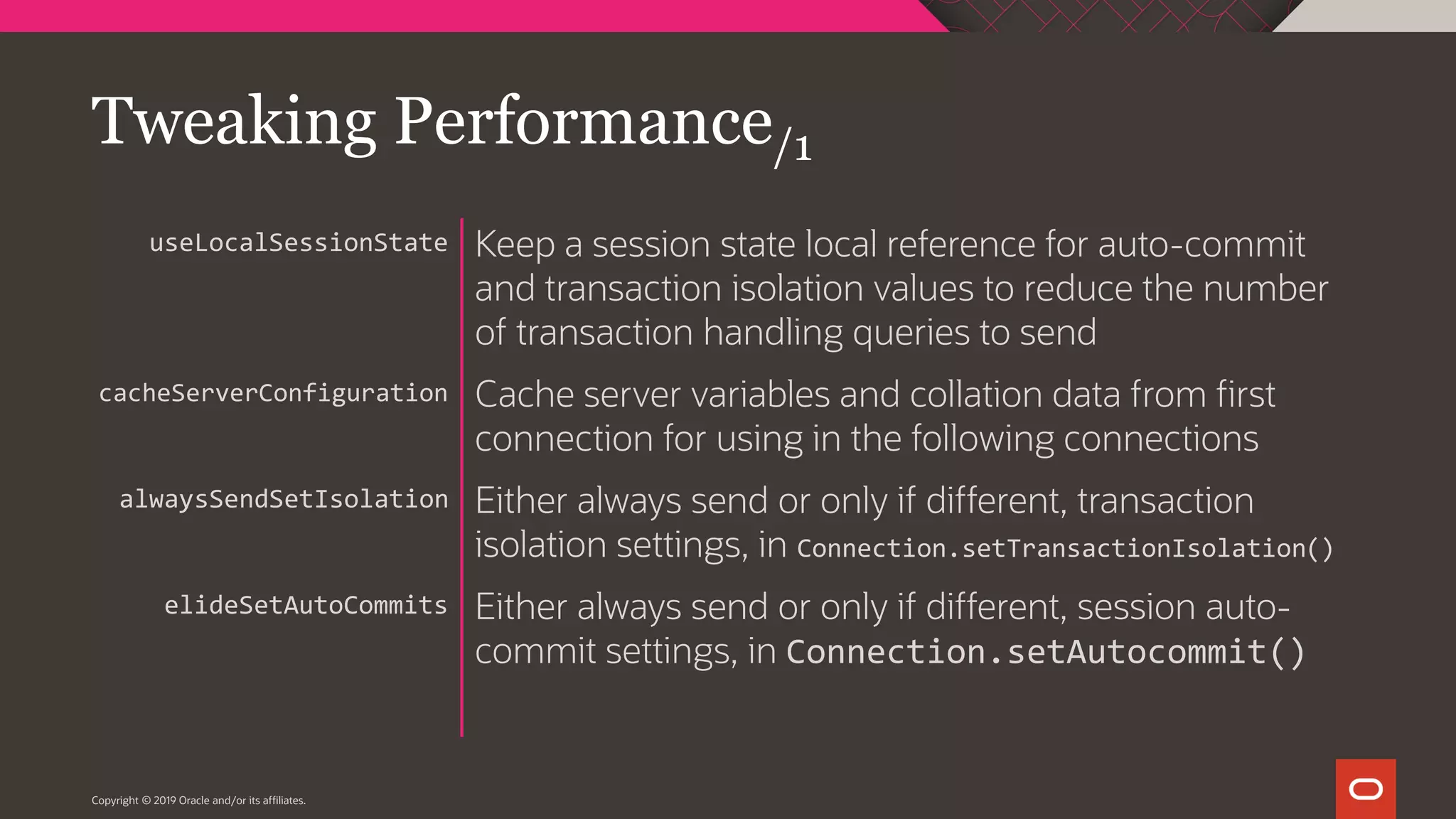 Copyright © 2019 Oracle and/or its affiliates. Keep a session state local reference for auto-commit and transaction isolation values to reduce the number of transaction handling queries to send Cache server variables and collation data from first connection for using in the following connections Either always send or only if different, transaction isolation settings, in Connection.setTransactionIsolation() Either always send or only if different, session auto- commit settings, in Connection.setAutocommit() useLocalSessionState cacheServerConfiguration alwaysSendSetIsolation elideSetAutoCommits Tweaking Performance/1 