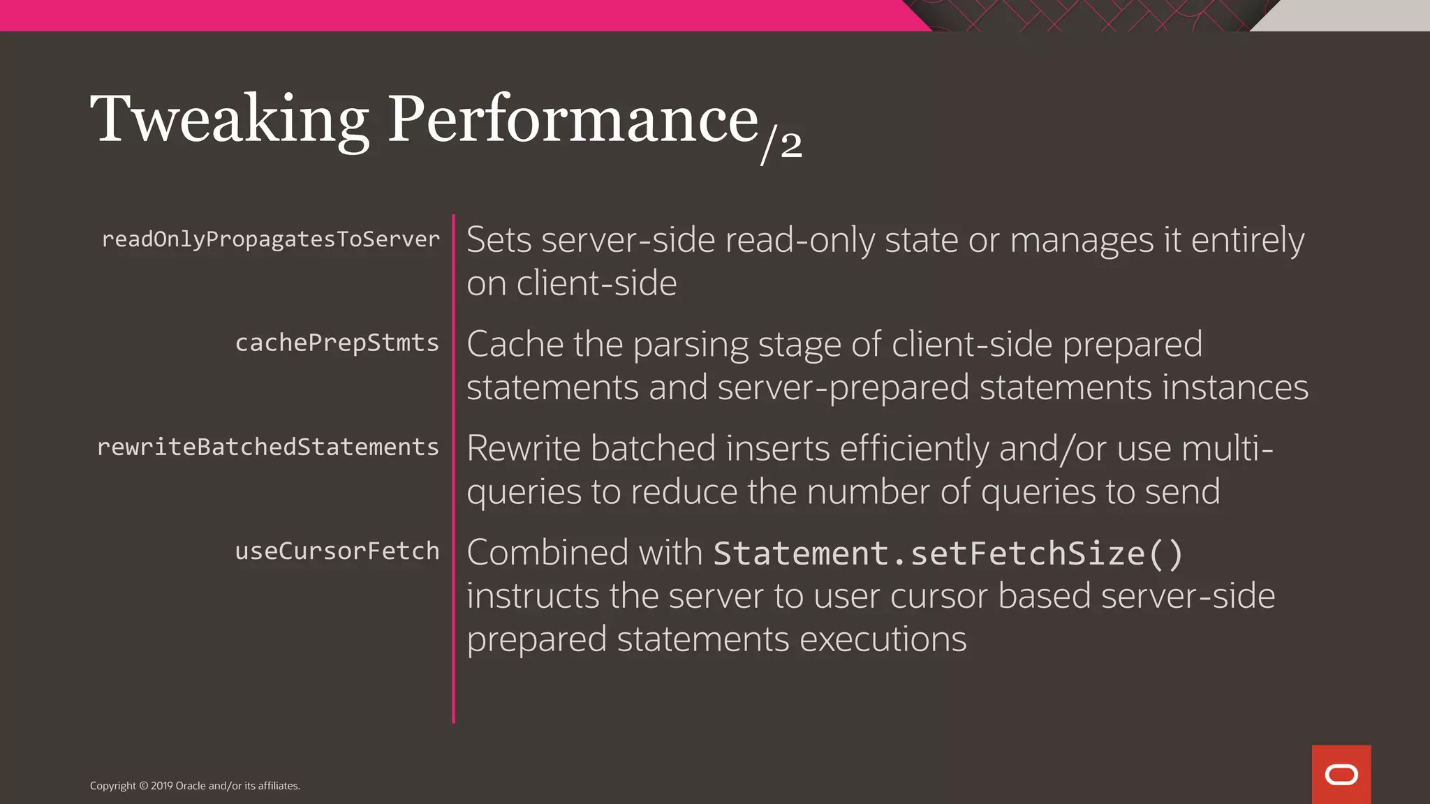 Copyright © 2019 Oracle and/or its affiliates. Sets server-side read-only state or manages it entirely on client-side Cache the parsing stage of client-side prepared statements and server-prepared statements instances Rewrite batched inserts efficiently and/or use multi- queries to reduce the number of queries to send Combined with Statement.setFetchSize() instructs the server to user cursor based server-side prepared statements executions readOnlyPropagatesToServer cachePrepStmts rewriteBatchedStatements useCursorFetch Tweaking Performance/2 