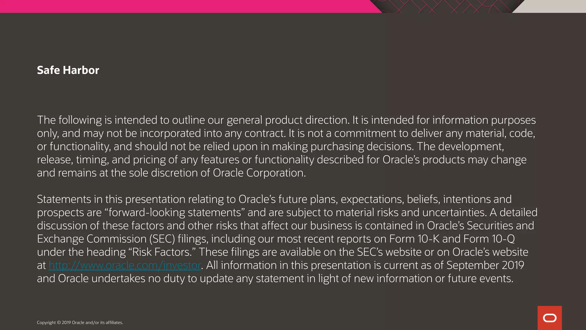 The following is intended to outline our general product direction. It is intended for information purposes only, and may not be incorporated into any contract. It is not a commitment to deliver any material, code, or functionality, and should not be relied upon in making purchasing decisions. The development, release, timing, and pricing of any features or functionality described for Oracle’s products may change and remains at the sole discretion of Oracle Corporation. Statements in this presentation relating to Oracle’s future plans, expectations, beliefs, intentions and prospects are “forward-looking statements” and are subject to material risks and uncertainties. A detailed discussion of these factors and other risks that affect our business is contained in Oracle’s Securities and Exchange Commission (SEC) filings, including our most recent reports on Form 10-K and Form 10-Q under the heading “Risk Factors.” These filings are available on the SEC’s website or on Oracle’s website at http://www.oracle.com/investor. All information in this presentation is current as of September 2019 and Oracle undertakes no duty to update any statement in light of new information or future events. Safe Harbor Copyright © 2019 Oracle and/or its affiliates. 