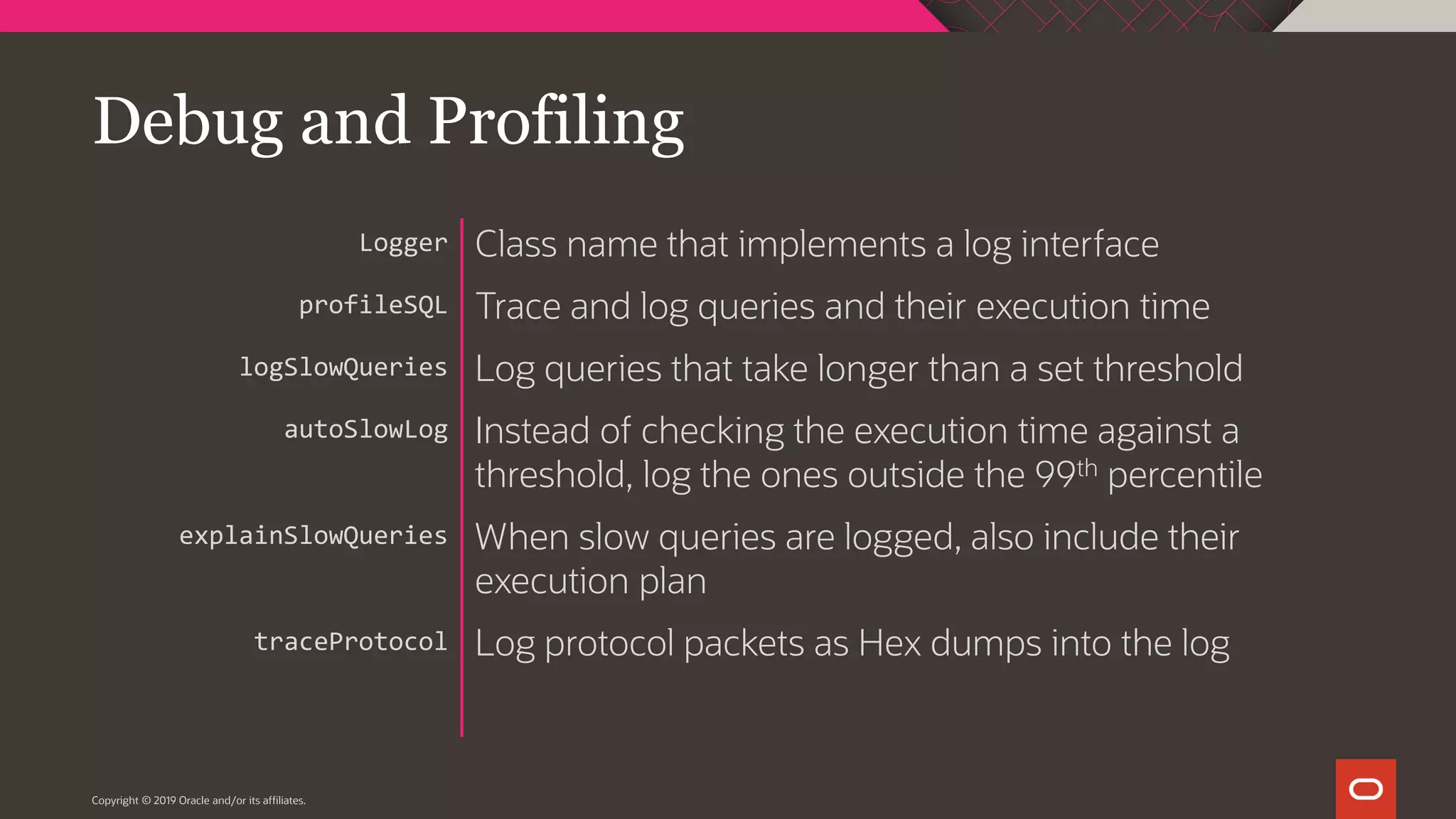 Copyright © 2019 Oracle and/or its affiliates. Class name that implements a log interface Trace and log queries and their execution time Log queries that take longer than a set threshold Instead of checking the execution time against a threshold, log the ones outside the 99th percentile When slow queries are logged, also include their execution plan Log protocol packets as Hex dumps into the log Logger profileSQL logSlowQueries autoSlowLog explainSlowQueries traceProtocol Debug and Profiling 