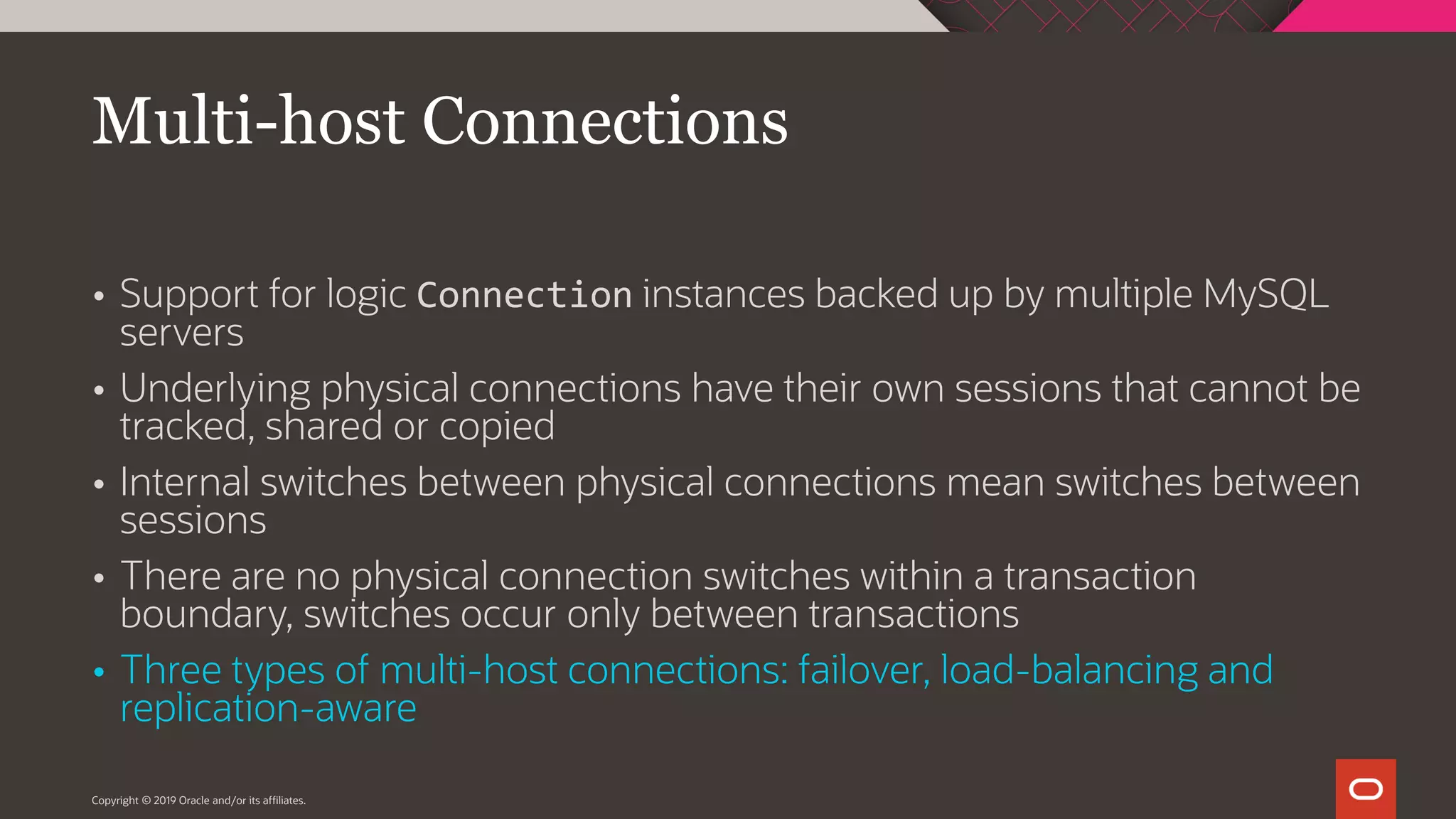  Support for logic Connection instances backed up by multiple MySQL servers  Underlying physical connections have their own sessions that cannot be tracked, shared or copied  Internal switches between physical connections mean switches between sessions  There are no physical connection switches within a transaction boundary, switches occur only between transactions  Three types of multi-host connections: failover, load-balancing and replication-aware Copyright © 2019 Oracle and/or its affiliates. Multi-host Connections 