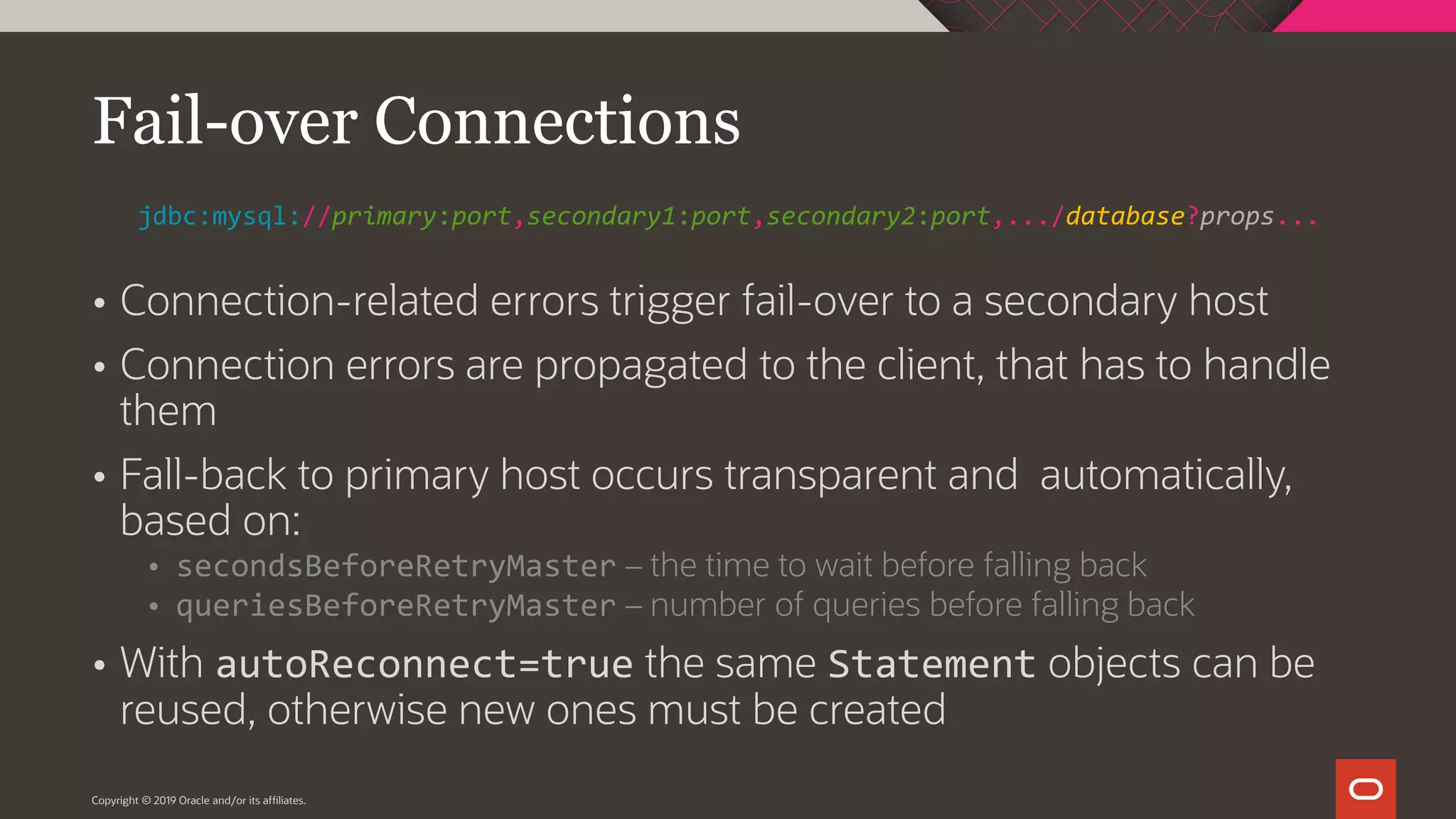  Connection-related errors trigger fail-over to a secondary host  Connection errors are propagated to the client, that has to handle them  Fall-back to primary host occurs transparent and automatically, based on:  secondsBeforeRetryMaster – the time to wait before falling back  queriesBeforeRetryMaster – number of queries before falling back  With autoReconnect=true the same Statement objects can be reused, otherwise new ones must be created Copyright © 2019 Oracle and/or its affiliates. Fail-over Connections jdbc:mysql://primary:port,secondary1:port,secondary2:port,.../database?props... 